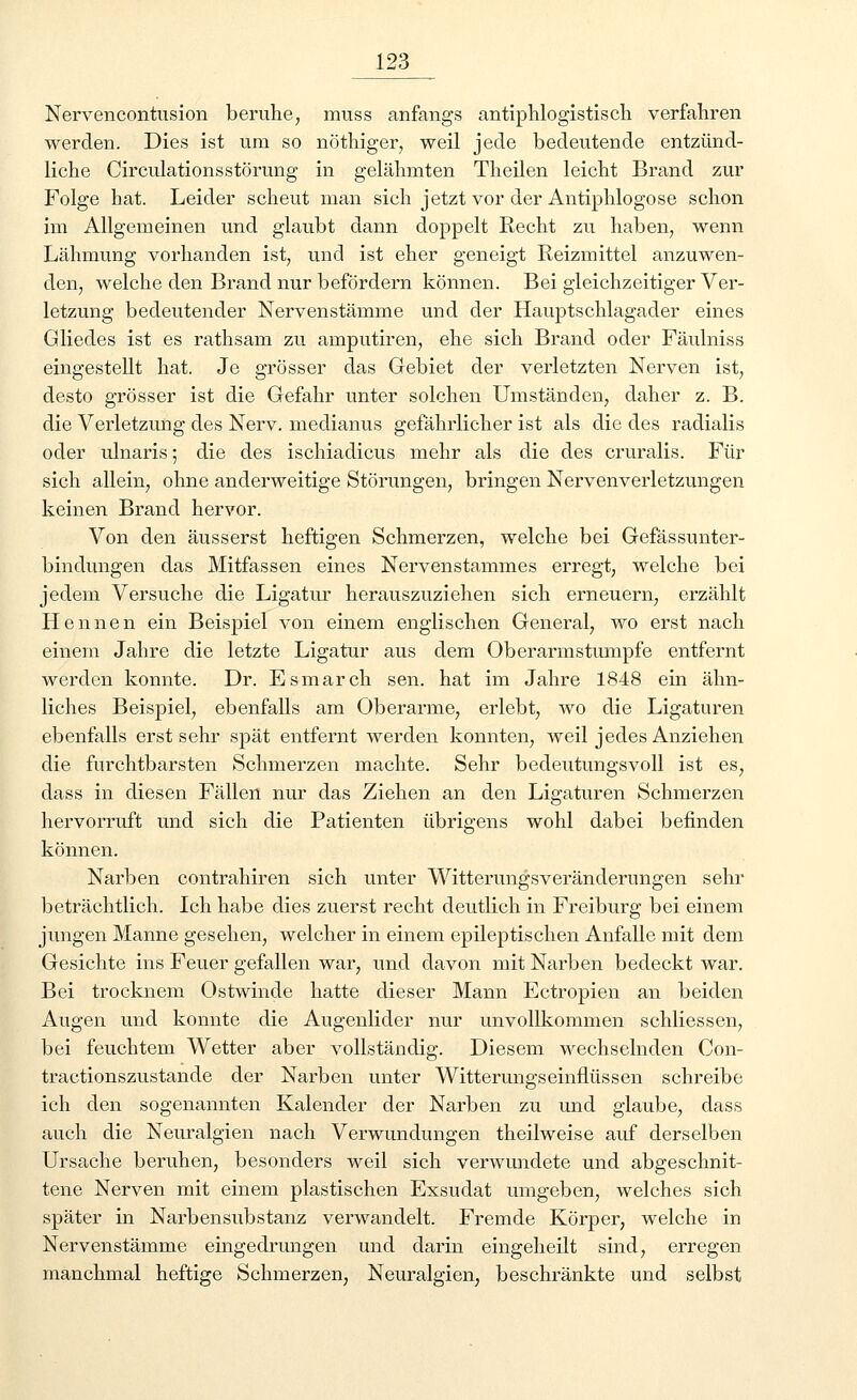 Nervencontusion beruhe, nrass anfangs antiphlogistisch verfahren werden. Dies ist um so nöthiger, weil jede bedeutende entzünd- liche Circulationsstörung in gelähmten Theilen leicht Brand zur Folge hat. Leider scheut man sich jetzt vor der Antiphlogose schon im Allgemeinen und glaubt dann doppelt Recht zu haben, wenn Lähmung vorhanden ist, und ist eher geneigt Reizmittel anzuwen- den, welche den Brand nur befördern können. Bei gleichzeitiger Ver- letzung bedeutender Nervenstämme und der Hauptschlagader eines Gliedes ist es rathsam zu amputiren, ehe sich Brand oder Fäulniss eingestellt hat. Je grösser das Gebiet der verletzten Nerven ist, desto grösser ist die Gefahr unter solchen Umständen, daher z. B. die Verletzung des Nerv, medianus gefährlicher ist als die des radialis oder ulnaris; die des ischiadicus mehr als die des cruralis. Für sich allein, ohne anderweitige Störungen, bringen Nervenverletzungen keinen Brand hervor. Von den äusserst heftigen Schmerzen, welche bei Gefässunter- bindungen das Mitfassen eines Nervenstammes erregt, welche bei jedem Versuche die Ligatur herauszuziehen sich erneuern, erzählt Hennen ein Beispiel von einem englischen General, wo erst nach einem Jahre die letzte Ligatur aus dem Oberarm stumpfe entfernt werden konnte. Dr. Esmarch sen. hat im Jahre 1848 ein ähn- liches Beispiel, ebenfalls am Oberarme, erlebt, wo die Ligaturen ebenfalls erst sehr spät entfernt werden konnten, weil jedes Anziehen die furchtbarsten Schmerzen machte. Sehr bedeutungsvoll ist es, dass in diesen Fällen nur das Ziehen an den Ligaturen Schmerzen hervorruft und sich die Patienten übrigens wohl dabei befinden können. Narben contrahiren sich unter WitterungsVeränderungen sehr beträchtlich. Ich habe dies zuerst recht deutlich in Freiburg bei einem jungen Manne gesehen, welcher in einem epileptischen Anfalle mit dem Gesichte ins Feuer gefallen war, und davon mit Narben bedeckt war. Bei trocknem Ostwinde hatte dieser Mann Ectropien an beiden Augen und konnte die Augenlider nur unvollkommen schliessen, bei feuchtem Wetter aber vollständig. Diesem wechselnden Con- tractionszustande der Narben unter Witterungseinflüssen schreibe ich den sogenannten Kalender der Narben zu und glaube, dass auch die Neuralgien nach Verwundungen theilweise auf derselben Ursache beruhen, besonders weil sich verwundete und abgeschnit- tene Nerven mit einem plastischen Exsudat umgeben, welches sich später in Narbensubstanz verwandelt. Fremde Körper, welche in Nervenstämme eingedrungen und darin eingeheilt sind, erregen manchmal heftige Schmerzen, Neuralgien, beschränkte und selbst