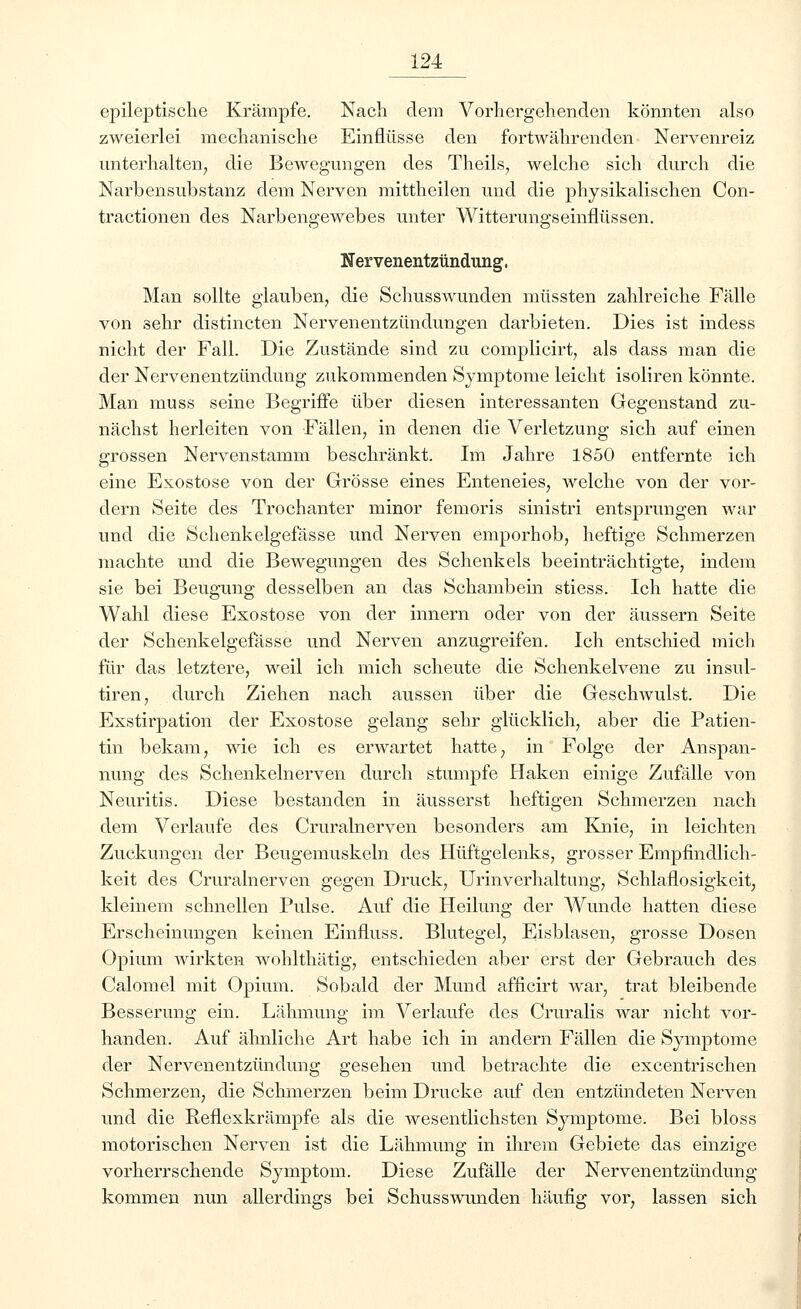 epileptische Krämpfe. Nach dem Vorhergehenden könnten also zweierlei mechanische Einflüsse den fortwährenden Nervenreiz unterhalten, die Bewegungen des Theils, welche sich durch die Narbensubstanz dem Nerven mittheilen und die physikalischen Con- tractionen des Narbengewebes unter Witterungseiiiflüssen. Nervenentzündung. Man sollte glauben, die Schusswunden müssten zahlreiche Fälle von sehr distincten Nervenentzündungen darbieten. Dies ist indess nicht der Fall. Die Zustände sind zu conrplicirt, als dass man die der Nervenentzündung zukommenden Symptome leicht isoliren könnte. Man muss seine Begriffe über diesen interessanten Gegenstand zu- nächst herleiten von Fällen, in denen die Verletzung sich auf einen grossen Nervenstamm beschränkt. Im Jahre 1850 entfernte ich eine Exostose von der Grösse eines Enteneies, welche von der vor- dem Seite des Trochanter minor femoris sinistri entsprungen war und die Schenkelgefässe und Nerven emporhob, heftige Schmerzen machte und die Bewegungen des Schenkels beeinträchtigte, indem sie bei Beugung desselben an das Schambein stiess. Ich hatte die Wahl diese Exostose von der innern oder von der äussern Seite der Schenkelgefässe und Nerven anzugreifen. Ich entschied mich für das letztere, weil ich mich scheute die Schenkelvene zu insul- tiren, durch Ziehen nach aussen über die Geschwulst. Die Exstirpation der Exostose gelang sehr glücklich, aber die Patien- tin bekam, wie ich es erwartet hatte, in Folge der Anspan- nung des Schenkelnerven durch stumpfe Haken einige Zufälle von Neuritis. Diese bestanden in äusserst heftigen Schmerzen nach dem Verlaufe des Cruralnerven besonders am Knie, in leichten Zuckungen der Beugemuskeln des Hüftgelenks, grosser Empfindlich- keit des Cruralnerven gegen Druck, Urinverhaltung, Schlaflosigkeit, kleinem schnellen Pulse. Auf die Heilung der Wunde hatten diese Erscheinungen keinen Einnuss. Blutegel, Eisblasen, grosse Dosen Opium wirkten wohlthätig, entschieden aber erst der Gebrauch des Calomel mit Opium. Sobald der Mund afficirt war, trat bleibende Besserung ein. Lähmung im Verlaufe des Cruralis war nicht vor- handen. Auf ähnliche Art habe ich in andern Fällen die Symptome der Nervenentzündung gesehen und betrachte die excentrischen Schmerzen, die Schmerzen beim Drucke auf den entzündeten Nerven und die Reflexkrämpfe als die wesentlichsten Symptome. Bei bloss motorischen Nerven ist die Lähmung in ihrem Gebiete das einzige vorherrschende Symptom. Diese Zufälle der Nervenentzündung kommen nun allerdings bei Schusswunden häufig vor, lassen sich