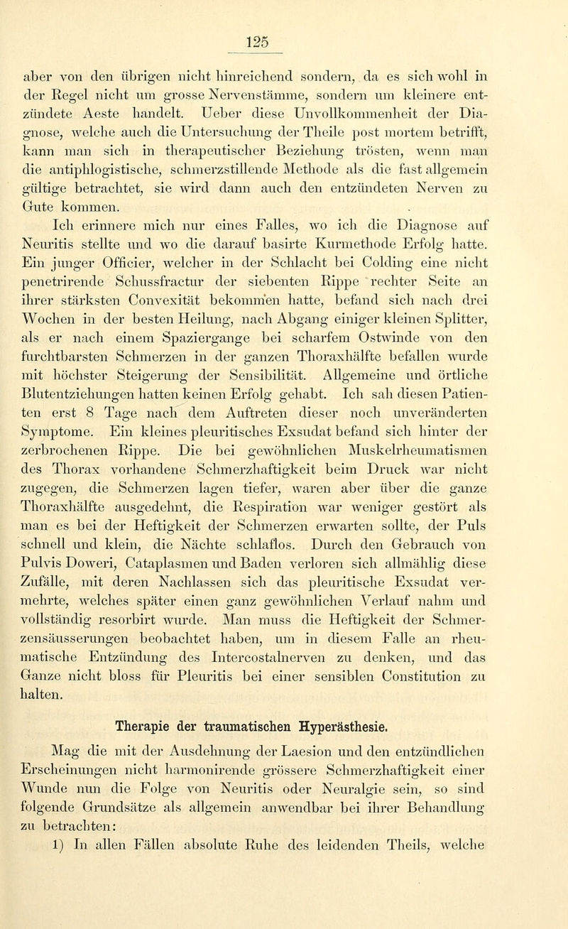 aber von den übrigen nicht hinreichend sondern, da es sich wohl in der Regel nicht um grosse Nervenstämme, sondern um kleinere ent- zündete Aeste handelt. Ueber diese Unvollkommenheit der Dia- gnose, welche auch die Untersuchung der Theile post mortem betrifft, kann man sich in therapeutischer Beziehung trösten, wenn man die antiphlogistische, schmerzstillende Methode als die fast allgemein gültige betrachtet, sie wird dann auch den entzündeten Nerven zu Gute kommen. Ich erinnere mich nur eines Falles, wo ich die Diagnose auf Neuritis stellte und wo die darauf basirte Kurmethode Erfolg hatte. Ein junger Officier, welcher in der Schlacht bei Colding eine nicht penetrirende Schussfractur der siebenten Rippe rechter Seite an ihrer stärksten Convexität bekommen hatte, befand sich nach drei Wochen in der besten Heilung, nach Abgang einiger kleinen Splitter, als er nach einem Spaziergange bei scharfem Ostwinde von den furchtbarsten Schmerzen in der ganzen Thoraxhälfte befallen wurde mit höchster Steigerung der Sensibilität. Allgemeine und örtliche Blutentziehungen hatten keinen Erfolg gehabt. Ich sah diesen Patien- ten erst 8 Tage nach dem Auftreten dieser noch unveränderten Symptome. Ein kleines pleuritisches Exsudat befand sich hinter der zerbrochenen Rippe. Die bei gewöhnlichen Muskelrheumatismen des Thorax vorhandene Schmerzhaftigkeit beim Druck war nicht zugegen, die Schmerzen lagen tiefer, waren aber über die ganze Thoraxhälfte ausgedehnt, die Respiration war weniger gestört als man es bei der Heftigkeit der Schmerzen erwarten sollte, der Puls schnell und klein, die Nächte schlaflos. Durch den Gebrauch von Pulvis Doweri, Cataplasmen und Baden verloren sich allmählig diese Zufälle, mit deren Nachlassen sich das pleuritische Exsudat ver- mehrte, welches später einen ganz gewöhnlichen Verlauf nahm und vollständig resorbirt wurde. Man muss die Heftigkeit der Schmer- zensäusserungen beobachtet haben, um in diesem Falle an rheu- matische Entzündung des Litercostalnerven zu denken, und das Ganze nicht bloss für Pleuritis bei einer sensiblen Constitution zu halten. Therapie der traumatischen Hyperästhesie. Mag die mit der Ausdehnung der Laesion und den entzündlichen Erscheinungen nicht harmoniren.de grössere Schmerzhaftigkeit einer Wunde nun die Folge von Neuritis oder Neuralgie sein, so sind folgende Grundsätze als allgemein anwendbar bei ihrer Behandlung zu betrachten: 1) In allen Fällen absolute Ruhe des leidenden Theils, welche