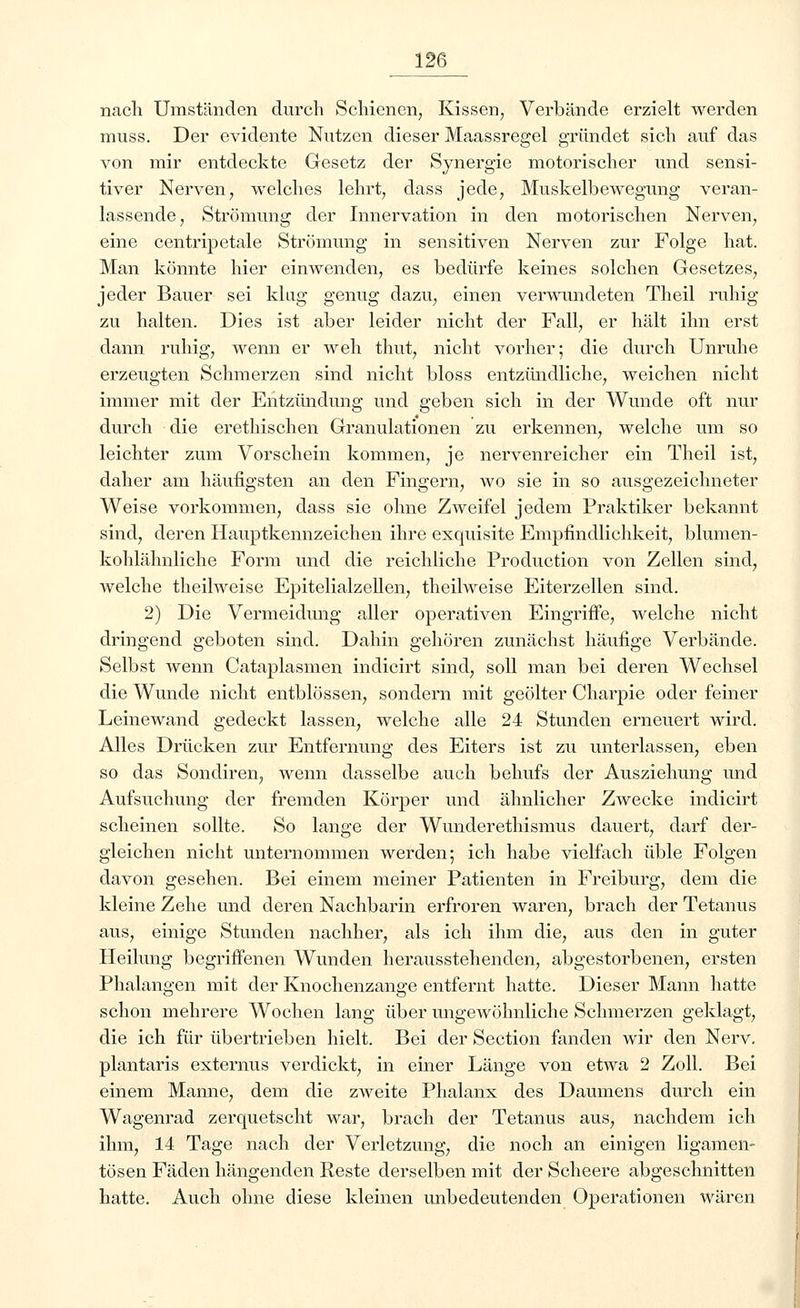 nach Umständen durch Schienen, Kissen, Verbände erzielt werden muss. Der evidente Nutzen dieser Maassregel gründet sich auf das von mir entdeckte Gesetz der Synergie motorischer und sensi- tiver Nerven, welches lehrt, dass jede, Muskelbewegung veran- lassende, Strömung der Innervation in den motorischen Nerven, eine centripetale Strömung in sensitiven Nerven zur Folge hat. Man könnte hier einwenden, es bedürfe keines solchen Gesetzes, jeder Bauer sei klug genug dazu, einen verwundeten Theil ruhig zu halten. Dies ist aber leider nicht der Fall, er hält ihn erst dann ruhig, wenn er weh thut, nicht vorher; die durch Unruhe erzeugten Schmerzen sind nicht bloss entzündliche, weichen nicht immer mit der Entzündung und geben sich in der Wunde oft nur durch die erethischen Granulationen zu erkennen, welche um so leichter zum Vorschein kommen, je nervenreicher ein Theil ist, daher am häufigsten an den Fingern, wo sie in so ausgezeichneter Weise vorkommen, dass sie ohne Zweifel jedem Praktiker bekannt sind, deren Hauptkennzeichen ihre exquisite Empfindlichkeit, blumen- kohlähnliche Form und die reichliche Production von Zellen sind, welche theilweise Epitelialzellen, theilweise Eiterzellen sind. 2) Die Vermeidung aller operativen Eingriffe, welche nicht dringend geboten sind. Dahin gehören zunächst häufige Verbände. Selbst wenn Cataplasmen indicirt sind, soll man bei deren Wechsel die Wunde nicht entblössen, sondern mit geölter Charpie oder feiner Leinewand gedeckt lassen, welche alle 24 Stunden erneuert wird. Alles Drücken zur Entfernung des Eiters ist zu unterlassen, eben so das Sondiren, wenn dasselbe auch behufs der Ausziehung und Aufsuchung der fremden Körper und ähnlicher Zwecke indicirt scheinen sollte. So lange der Wunderethismus dauert, darf der- gleichen nicht unternommen werden; ich habe vielfach üble Folgen davon gesehen. Bei einem meiner Patienten in Freiburg, dem die kleine Zehe und deren Nachbarin erfroren waren, brach der Tetanus aus, einige Stunden nachher, als ich ihm die, aus den in guter Heilung begriffenen Wunden herausstehenden, abgestorbenen, ersten Phalangen mit der Knochenzange entfernt hatte. Dieser Mann hatte schon mehrere Wochen lang über ungewöhnliche Schmerzen geklagt, die ich für übertrieben hielt. Bei der Section fanden wir den Nerv. plantaris externus verdickt, in einer Länge von etwa 2 Zoll. Bei einem Manne, dem die zweite Phalanx des Daumens durch ein Wagenrad zerquetscht war, brach der Tetanus aus, nachdem ich ihm, 14 Tage nach der Verletzung, die noch an einigen ligamen- tösen Fäden hängenden Reste derselben mit der Scheere abgeschnitten hatte. Auch ohne diese kleinen unbedeutenden Operationen wären