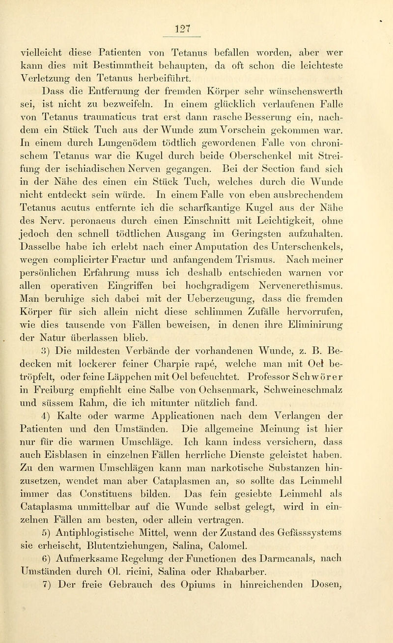 vielleicht diese Patienten von Tetanus befallen worden, aber wer kann dies mit Bestimmtheit behaupten, da oft schon die leichteste Verletzung den Tetanus herbeiführt. Dass die Entfernung der fremden Körper sehr wünschenswerth sei, ist nicht zu bezweifeln. In einem glücklich verlaufenen Falle von Tetanus traumaticus trat erst dann rasche Besserung ein, nach- dem ein Stück Tuch aus der Wunde zum Vorschein gekommen war. In einem durch Lungenödem tödtlich gewordenen Falle von chroni- schem Tetanus war die Kugel durch beide Oberschenkel mit Strei- fung der ischiadischen Nerven gegangen. Bei der Section fand sich in der Nähe des einen ein Stück Tuch, welches durch die Wunde nicht entdeckt sein würde. In einem Falle von eben ausbrechendem Tetanus acutus entfernte ich die scharfkantige Kugel aus der Nähe des Nerv, peronaeus durch einen Einschnitt mit Leichtigkeit, ohne jedoch den schnell tödtlichen Ausgang im Geringsten aufzuhalten. Dasselbe habe ich erlebt nach einer Amputation des Unterschenkels, wegen complicirter Fractur und anfangendem Trismus. Nach meiner persönlichen Erfahrung muss ich deshalb entschieden warnen vor allen operativen Eingriffen bei hochgradigem Nervenerethismus. Man beruhige sich dabei mit der Ueberzeugung, dass die fremden Körper für sich allein nicht diese schlimmen Zufälle hervorrufen, wie dies tausende von Fällen beweisen, in denen ihre Eliminirung der Natur überlassen blieb. 3) Die mildesten Verbände der vorhandenen Wunde, z. B. Be- decken mit lockerer feiner Charpie rape, welche man mit Oel be- tröpfelt, oder feine Läppchen mit Oel befeuchtet. Professor S ch w ö r er in Freiburg empfiehlt eine Salbe von Ochsenmark, Schweineschmalz und süssem Rahm, die ich mitunter nützlich fand. 4) Kalte oder warme Applicationen nach dem Verlangen der Patienten und den Umständen. Die allgemeine Meinung ist hier nur für die warmen Umschläge. Ich kann indess versichern, dass auch Eisblasen in einzelnen Fällen herrliche Dienste geleistet haben. Zu den warmen Umschlägen kann man narkotische Substanzen hin- zusetzen, wendet man aber Cataplasmen an, so sollte das Leinmehl immer das Constituens bilden. Das fein gesiebte Leinmehl als Cataplasma unmittelbar auf die Wunde selbst gelegt, wird in ein- zelnen Fällen am besten, oder allein vertragen. 5) Antiphlogistische Mittel, wenn der Zustand des Gefässsystems sie erheischt, Blutentziehungen, Salina, Calomel. 6) Aufmerksame Regelung der Functionen des Darmcanals, nach Umständen durch Ol. ricini, Salina oder Rhabarber. 7) Der freie Gebrauch des Opiums in hinreichenden Dosen,