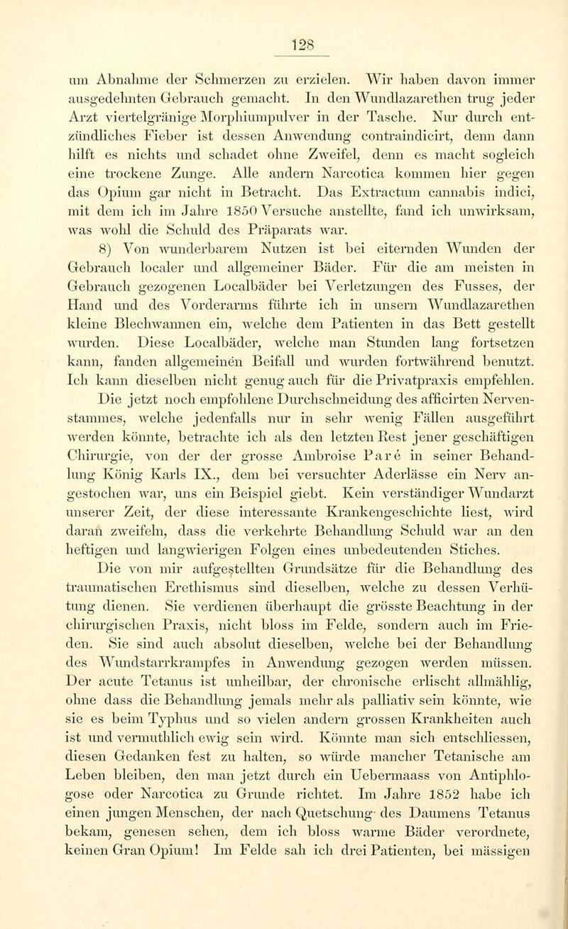 um Abnahme der Schmerzen zu erzielen. Wir haben davon immer ausgedehnten Gebrauch gemacht. In den Wundlazarethen trug jeder Arzt viertelgränige Morphiumpulver in der Tasche. Nur durch ent- zündliches Fieber ist dessen Anwendung contraindicirt, denn dann hilft es nichts und schadet ohne Zweifel, denn es macht sogleich eine trockene Zunge. Alle andern Narcotica kommen hier gegen das Opium gar nicht in Betracht. Das Extractum cannabis indici, mit dem ich im Jahre 1850 Versuche anstellte, fand ich unwirksam, was wohl die Schuld des Präparats war. 8) Von wunderbarem Nutzen ist bei eiternden Wunden der Gebrauch localer und allgemeiner Bäder. Für die am meisten in Gebrauch gezogenen Localbäder bei Verletzungen des Fusses, der Hand und des Vorderarms führte ich in unsern Wundlazarethen kleine Blechwannen ein, welche dem Patienten in das Bett gestellt wurden. Diese Localbäder, welche man Stunden lang fortsetzen kann, fanden allgemeinen Beifall und wurden fortwährend benutzt. Ich kann dieselben nicht genug auch für die Privatpraxis empfehlen. Die jetzt noch empfohlene Durchschneidung des afficirten Nerven- stammes, welche jedenfalls nur in sehr wenig Fällen ausgeführt werden könnte, betrachte ich als den letzten Rest jener geschäftigen Chirurgie, von der der grosse Ambroise Pare in seiner Behand- lung König Karls IX., dem bei versuchter Aderlässe ein Nerv an- gestochen war, uns ein Beispiel giebt. Kein verständiger Wundarzt unserer Zeit, der diese interessante Krankengeschichte liest, wird daran zweifeln, dass die verkehrte Behandlung Schuld war an den heftigen und langwierigen Folgen eines unbedeutenden Stiches. Die von mir aufgestellten Grundsätze für die Behandlung des traumatischen Erethismus sind dieselben, welche zu dessen Verhü- tung dienen. Sie verdienen überhaupt die grösste Beachtung in der chirurgischen Praxis, nicht bloss im Felde, sondern auch im Frie- den. Sie sind auch absolut dieselben, welche bei der Behandlung des Wundstarrkrampfes in Anwendung gezogen werden müssen. Der acute Tetanus ist unheilbar, der chronische erlischt allmählig, ohne dass die Behandlung jemals mehr als palliativ sein könnte, wie sie es beim Typhus und so vielen andern grossen Krankheiten auch ist und vermuthlich ewig sein wird. Könnte man sich entschliessen, diesen Gedanken fest zu halten, so würde mancher Tetanische am Leben bleiben, den man jetzt durch ein Uebermaass von Antiphlo- gose oder Narcotica zu Grunde richtet. Im Jahre 1852 habe ich einen jungen Menschen, der nach Quetschung- des Daumens Tetanus bekam, genesen sehen, dem ich bloss warme Bäder verordnete, keinen Gran Opium! Im Felde sah ich drei Patienten, bei massigen