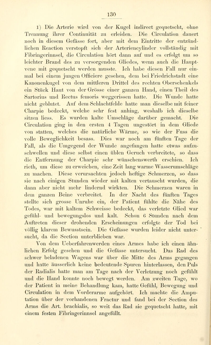 1) Die Arterie wird von der Kugel indirect gequetscht, ohne Trennung ihrer Continuität zu erleiden. Die Circulation dauert noch in diesem Gefässe fort, aber mit dem Eintritte der entzünd- lichen Reaction verstopft sich der Arteriencylinder vollständig mit Fibringerinnsel, die Circulation hört dann auf und es erfolgt um so leichter Brand des zu versorgenden Gliedes, wenn auch die Haupt- vene mit gequetscht werden musste. Ich habe diesen Fall nur ein- mal bei einem jungen Officiere gesehen, dem bei Friedrichstadt eine Kanonenkugel von dem mittleren Drittel des rechten Oberschenkels ein Stück Haut von der Grösse einer ganzen Hand, einen Theil des Sartorius und Rectus femoris weggerissen hatte. Die Wunde hatte nicht geblutet. Auf dem Schlachtfelde hatte man dieselbe mit feiner Charpie bedeckt, welche sehr fest anhing, weshalb ich dieselbe sitzen Hess. Es wurden kalte Umschläge darüber gemacht. Die Circulation ging in den ersten 4 Tagen ungestört in dem Gliede von statten, welches die natürliche Wärme, so wie der Fuss die volle Beweglichkeit besass. Dies war noch am fünften Tage der Fall, als die Umgegend der Wunde angefangen hatte etwas aufzu- schwellen und diese selbst einen üblen Geruch verbreitete, so dass die Entfernung der Charpie sehr wünschenswerth erschien. Ich rieth, um diese zu erweichen, eine Zeit lang warme Wasserumschläge zu machen. Diese verursachten jedoch heftige Schmerzen, so dass sie nach einigen Stunden wieder mit kalten vertauscht wurden, die dann aber nicht mehr lindernd wirkten. Die Schmerzen waren in dem ganzen Beine verbreitet. In der Nacht des fünften Tages stellte sich grosse Unruhe ein, der Patient fühlte die Nähe des Todes, war mit kaltem Schweisse bedeckt, das verletzte Glied war gefühl- und bewegungslos und kalt. Schon 6 Stunden nach dem Auftreten dieser drohenden Erscheinungen erfolgte der Tod bei völlig klarem Bewusstsein. Die Gefässe wurden leider nicht unter- sucht, da die Section unterblieben war. Von dem Ueberfahrenwerden eines Armes habe ich einen ähn- lichen Erfolg gesehen und die Gefässe untersucht. Das Rad des schwer beladenen Wagens war über die Mitte des Arms gegangen und hatte äusserlich keine bedeutende Spuren hinterlassen, den Puls der Radialis hatte man am Tage nach der Verletzung noch gefühlt und die Hand konnte noch bewegt werden. Am zweiten Tage, wo der Patient in meine Behandlung kam, hatte Gefühl, Bewegung und Circulation in dem Vorderarme aufgehört. Ich machte die Ampu- tation über der vorhandenen Fractur und fand bei der Section des Arms die Art. brachialis, so weit das Rad sie gequetscht hatte, mit einem festen Fibringerinnsel angefüllt.