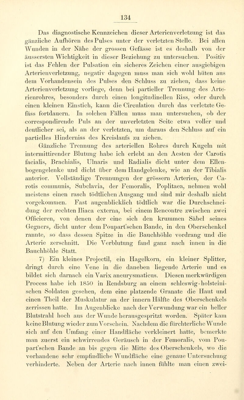 Das diagnostische Kennzeichen dieser Arterienverletzung ist das gänzliche Aufhören des Pulses unter der verletzten Stelle. Bei allen Wunden in der Nähe der grossen Gefässe ist es deshalb von der äussersten Wichtigkeit in dieser Beziehung zu untersuchen. Positiv ist das Fehlen der Pulsation ein sicheres Zeichen einer ausgiebigen Arterienverletzung, negativ dagegen muss man sich wohl hüten aus dem Vorhandensein des Pulses den Schluss zu ziehen, dass keine Arterienverletzung vorliege, denn bei partieller Trennung des Arte- rienrohres, besonders durch einen longitudinellen Riss, oder durch einen kleinen Einstich, kann die Circulation durch das verletzte Ge- fäss fortdauern. In solchen Fällen muss man untersuchen, ob der correspondirende Puls an der unverletzten Seite etwa voller und deutlicher sei, als an der verletzten, um daraus den Schluss auf ein partielles Hinderniss des Kreislaufs zu ziehen. Gänzliche Trennung des arteriellen Rohres durch Kugeln mit intermittirender Blutung habe ich erlebt an den Aesten der Carotis facialis, Brachialis, Ulnaris und Radialis dicht unter dem Ellen- bogengelenke und dicht über dem Handgelenke, wie an der Tibialis anterior. Vollständige Trennungen der grossem Arterien, der Ca- rotis communis, Subclavia, der Femoralis, Poplitaea, nehmen wohl meistens einen rasch tödtlichen Ausgang und sind mir deshalb nicht vorgekommen. Fast augenblicklich tödtlich war die Durchschnei- dung der rechten Iliaca externa, bei einem Rencontre zwischen zwei Officieren, von denen der eine sich den krummen Säbel seines Gegners, dicht unter dem Poupart'schen Bande, in den Oberschenkel rannte, so dass dessen Spitze in die Bauchhöhle vordrang und die Arterie zerschnitt. Die Verblutung fand ganz nach innen in die Bauchhöhle Statt. 7) Ein kleines Projectil, ein Hagelkorn, ein kleiner Splitter, dringt durch eine Vene in die daneben liegende Arterie und es bildet sich darnach ein Varix aneurysmaticus. Diesen merkwürdigen Process habe ich 1850 in Rendsburg an einem schleswig-holsteini- schen Soldaten gesehen, dem eine platzende Granate die Haut und einen Theil der Muskulatur an der innern Hälfte des Oberschenkels zerrissen hatte. Im Augenblicke nach der Verwundung war ein heller Blutstrahl hoch aus der Wunde herausgespritzt worden. Später kam keine Blutung wieder zum Vorschein. Nachdem die fürchterliche Wunde sich auf den Umfang einer Handfläche verkleinert hatte, bemerkte man zuerst ein schwirrendes Geräusch in der Femoralis, vom Pou- part'schen Bande an bis gegen die Mitte des Oberschenkels, wo die vorhandene sehr empfindliche Wundfläche eine genaue Untersuchung verhinderte. Neben der Arterie nach innen, fühlte man einen zwei-