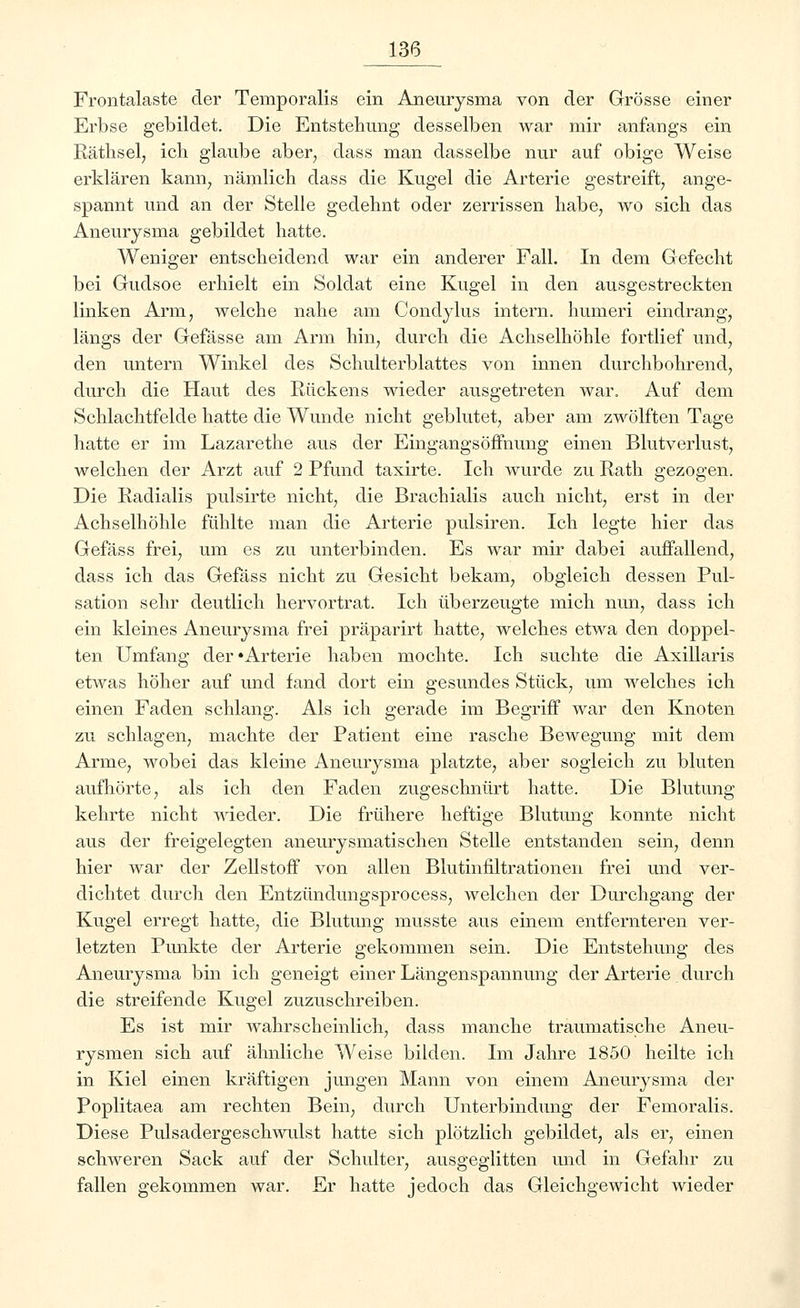 Frontalaste der Temporaiis ein Aneurysma von der Grösse einer Erbse gebildet. Die Entstehung desselben war mir anfangs ein Räthsel, ich glaube aber, dass man dasselbe nur auf obige Weise erklären kann, nämlich dass die Kugel die Arterie gestreift, ange- spannt und an der Stelle gedehnt oder zerrissen habe, wo sich das Aneurysma gebildet hatte. Weniger entscheidend war ein anderer Fall. In dem Gefecht bei Gudsoe erhielt ein Soldat eine Kugel in den ausgestreckten linken Arm, welche nahe am Condylus intern, humeri eindrang, längs der Gefässe am Arm hin, durch die Achselhöhle fortlief und, den untern Winkel des Schulterblattes von innen durchbohrend, durch die Haut des Rückens wieder ausgetreten war. Auf dem Schlachtfelde hatte die Wunde nicht geblutet, aber am zwölften Tage hatte er im Lazarethe aus der Eingangsöffnimg einen Blutverlust, welchen der Arzt auf 2 Pfund taxirte. Ich wurde zu Rath gezogen. Die Radialis pulsirte nicht, die Brachialis auch nicht, erst in der Achselhöhle fühlte man die Arterie pulsiren. Ich legte hier das Gefäss frei, um es zu unterbinden. Es war mir dabei auffallend, dass ich das Gefäss nicht zu Gesicht bekam, obgleich dessen Pul- sation sehr deutlich hervortrat. Ich überzeugte mich nun, dass ich ein kleines Aneurysma frei präparirt hatte, welches etwa den doppel- ten Umfang der'Arterie haben mochte. Ich suchte die Axillaris etwas höher auf und fand dort ein gesundes Stück, um welches ich einen Faden schlang. Als ich gerade im Begriff war den Knoten zu schlagen, machte der Patient eine rasche Bewegung mit dem Arme, wobei das kleine Aneurysma platzte, aber sogleich zu bluten aufhörte, als ich den Faden zugeschnürt hatte. Die Blutung kehrte nicht wieder. Die frühere heftige Blutung konnte nicht aus der freigelegten aneurysmatischen Stelle entstanden sein, denn hier war der Zellstoff von allen Blutinfiltrationen frei und ver- dichtet durch den Entzündungsprocess, welchen der Durchgang der Kugel erregt hatte, die Blutung musste aus einem entfernteren ver- letzten Punkte der Arterie gekommen sein. Die Entstehung des Aneurysma bin ich geneigt einer Längenspannung der Arterie durch die streifende Kugel zuzuschreiben. Es ist mir wahrscheinlich, dass manche traumatische Aneu- rysmen sich auf ähnliche Weise bilden. Im Jahre 1850 heilte ich in Kiel einen kräftigen jungen Mann von einem Aneurysma der Poplitaea am rechten Bein, durch Unterbindung der Femoralis. Diese Pulsadergeschwulst hatte sich plötzlich gebildet, als er, einen schweren Sack auf der Schulter, ausgeglitten und in Gefahr zu fallen gekommen war. Er hatte jedoch das Gleichgewicht wieder