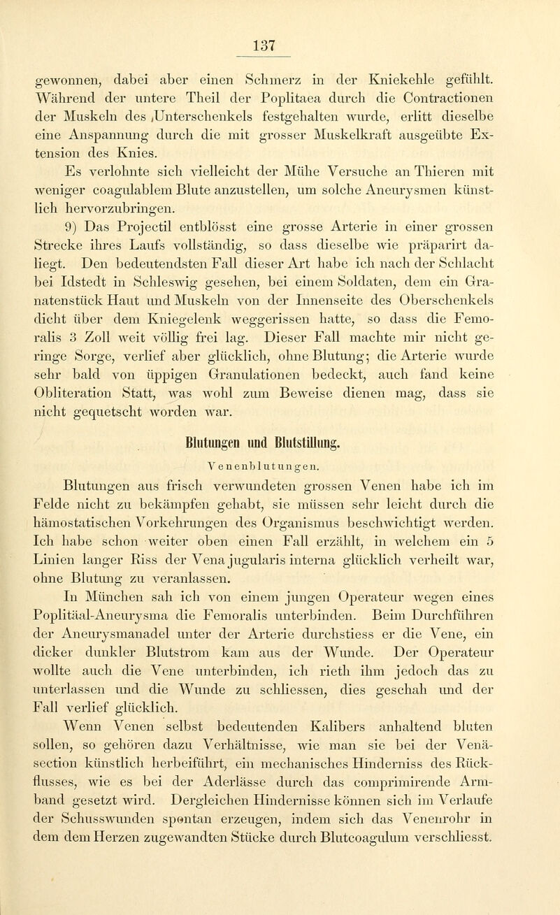 gewonnen, dabei aber einen Schmerz in der Kniekehle gefühlt. Während der untere Theil der Poplitaea durch die Contractionen der Muskeln des jUnterschenkels festgehalten wurde, erlitt dieselbe eine Anspannung durch die mit grosser Muskelkraft ausgeübte Ex- tension des Knies. Es verlohnte sich vielleicht der Mühe Versuche an Thieren mit weniger coagulablem Blute anzustellen, um solche Aneurysmen künst- lich hervorzubringen. 9) Das Projectil entblösst eine grosse Arterie in einer grossen Strecke ihres Laufs vollständig, so dass dieselbe wie präparirt da- liegt. Den bedeutendsten Fall dieser Art habe ich nach der Schlacht bei Idstedt in Schleswig gesehen, bei einem Soldaten, dem ein Gra- natenstück Haut und Muskeln von der Innenseite des Oberschenkels dicht über dem Kniegelenk weggerissen hatte, so dass die Femo- ralis 3 Zoll Aveit völlig frei lag. Dieser Fall machte mir nicht ge- ringe Sorge, verlief aber glücklich, ohne Blutung; die Arterie wurde sehr bald von üppigen Granulationen bedeckt, auch fand keine Obliteration Statt, was wohl zum Beweise dienen mag, dass sie nicht gequetscht worden war. Blutungen und Blutstillung. Venenblutungen. Blutungen aus frisch verwundeten grossen Venen habe ich im Felde nicht zu bekämpfen gehabt, sie müssen sehr leicht durch die hämostatischen Vorkehrungen des Organismus beschwichtigt werden. Ich habe schon weiter oben einen Fall erzählt, in welchem ein 5 Linien langer Riss der Vena jugularis interna glücklich verheilt war, ohne Blutung zu veranlassen. In München sah ich von einem jungen Operateur wegen eines Poplitäal-Aneurysma die Femoralis unterbinden. Beim Durchführen der Aneurysmanadel unter der Arterie durchstiess er die Vene, ein dicker dunkler Blutstrom kam aus der Wunde. Der Operateur wollte auch die Vene unterbinden, ich rieth ihm jedoch das zu unterlassen und die Wunde zu schliessen, dies geschah und der Fall verlief glücklich. Wenn Venen selbst bedeutenden Kalibers anhaltend bluten sollen, so gehören dazu Verhältnisse, wie man sie bei der Venä- section künstlich herbeiführt, ein mechanisches Hinderniss des Rück- flusses, wie es bei der Aderlässe durch das comprimirende Arm- band gesetzt wird. Dergleichen Hindernisse können sich im Verlaufe der Schusswunden spontan erzeugen, indem sich das Venenrohr in dem dem Herzen zugewandten Stücke durch Blutcoagulum verschliesst.