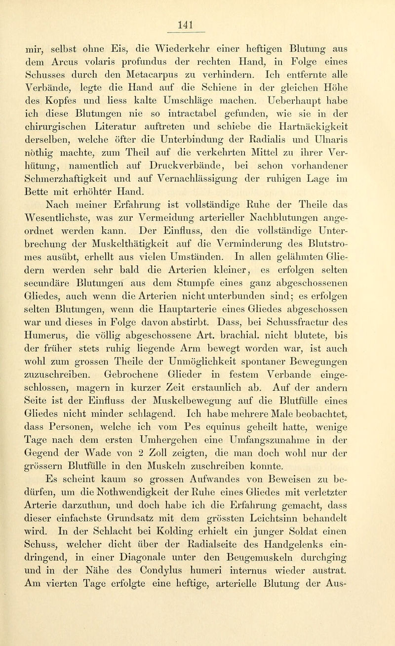 mir, selbst ohne Eis7 die Wiederkehr einer heftigen Blutung aus dem Arcus volaris profundus der rechten Hand, in Folge eines Schusses durch den Metacarpus zu verhindern. Ich entfernte alle Verbände, legte die Hand auf die Schiene in der gleichen Höhe des Kopfes und liess kalte Umschläge machen. Ueberhaupt habe ich diese Blutungen nie so intractabel gefunden, wie sie in der chirurgischen Literatur auftreten und schiebe die Hartnäckigkeit derselben, welche öfter die Unterbindung der Radialis und Ulnaris nöthig machte, zum Theil auf die verkehrten Mittel zu ihrer Ver- hütung, namentlich auf Druckverbände, bei schon vorhandener Schmerzhaftigkeit und auf Vernachlässigung der ruhigen Lage im Bette mit erhöhter Hand. Nach meiner Erfahrung ist vollständige Ruhe der Theile das Wesentlichste, was zur Vermeidung arterieller Nachblutungen ange- ordnet werden kann. Der Einfluss, den die vollständige Unter- brechung der Muskelthätigkeit auf die Verminderung des Blutstro- mes ausübt, erhellt aus vielen Umständen. In allen gelähmten Glie- dern werden sehr bald die Arterien kleiner, es erfolgen selten secundäre Blutungen aus dem Stumpfe eines ganz abgeschossenen Gliedes, auch wenn die Arterien nicht unterbunden sind; es erfolgen selten Blutungen, wenn die Hauptarterie eines Gliedes abgeschossen war und dieses in Folge davon abstirbt. Dass, bei Schussfractur des Humerus, die völlig abgeschossene Art. brachial, nicht blutete, bis der früher stets ruhig liegende Arm bewegt worden war, ist auch wohl zum grossen Theile der Unmöglichkeit spontaner Bewegungen zuzuschreiben. Gebrochene Glieder in festem Verbände einge- schlossen, magern in kurzer Zeit erstaunlich ab. Auf der andern Seite ist der Einfluss der Muskelbewegung auf die Blutfülle eines Gliedes nicht minder schlagend. Ich habe mehrere Male beobachtet, dass Personen, welche ich vom Pes equinus geheilt hatte, wenige Tage nach dem ersten Umhergehen eine Umfangszunahme in der Gegend der Wade von 2 Zoll zeigten, die man doch wohl nur der grössern Blutfülle in den Muskeln zuschreiben konnte. Es scheint kaum so grossen Aufwandes von Beweisen zu be- dürfen, um die Notwendigkeit der Ruhe eines Gliedes mit verletzter Arterie darzuthun, und doch habe ich die Erfahrung gemacht, dass dieser einfachste Grundsatz mit dem grössten Leichtsinn behandelt wird. In der Schlacht bei Kolding erhielt ein junger Soldat einen Schuss, welcher dicht über der Radialseite des Handgelenks ein- dringend, in einer Diagonale unter den Beugemuskeln durchging und in der Nähe des Condylus humeri internus wieder austrat. Am vierten Tage erfolgte eine heftige, arterielle Blutung der Aus-