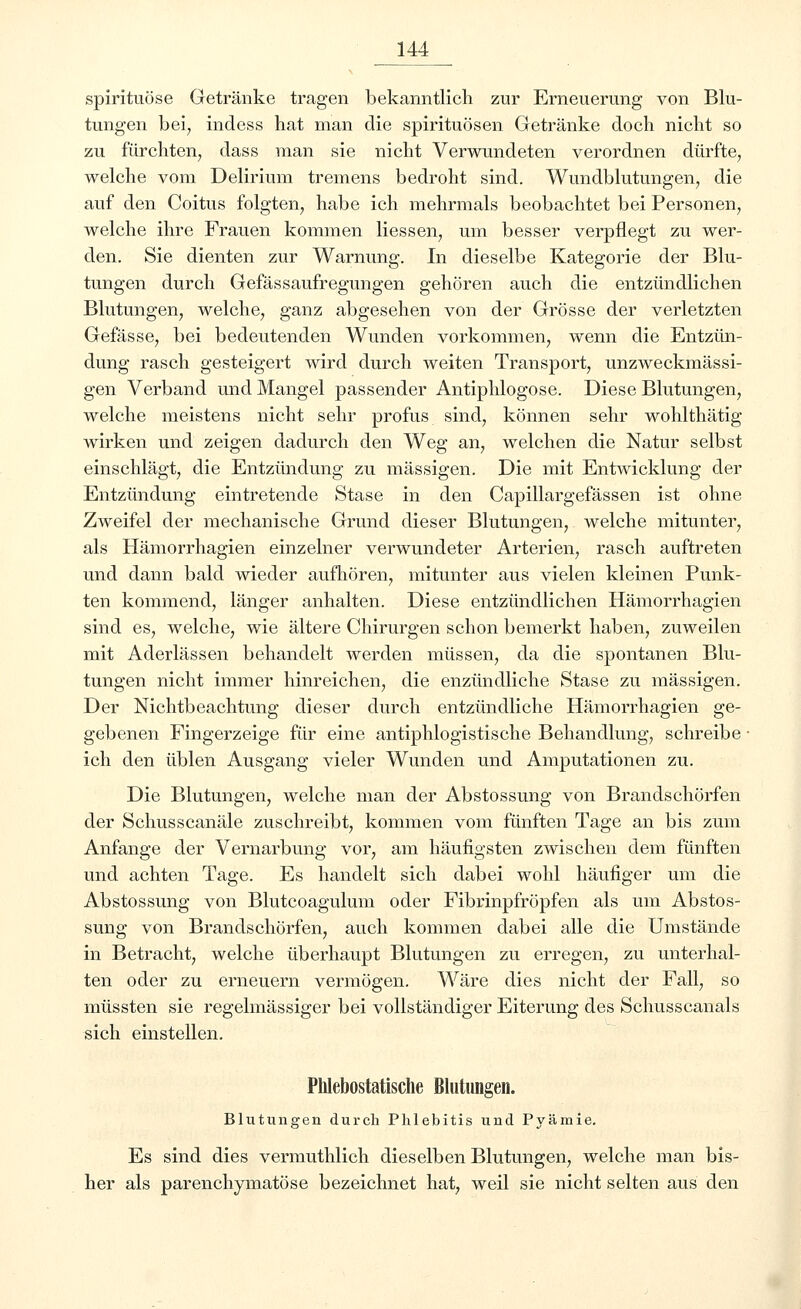 spirituöse Getränke tragen bekanntlich zur Erneuerung von Blu- tungen bei, indess hat man die Spirituosen Getränke doch nicht so zu fürchten, dass man sie nicht Verwundeten verordnen dürfte, welche vom Delirium tremens bedroht sind. Wundblutungen, die auf den Coitus folgten, habe ich mehrmals beobachtet bei Personen, welche ihre Frauen kommen Hessen, um besser verpflegt zu wer- den. Sie dienten zur Warnung. In dieselbe Kategorie der Blu- tungen durch Gefässaufregungen gehören auch die entzündlichen Blutungen, welche, ganz abgesehen von der Grösse der verletzten Gefässe, bei bedeutenden Wunden vorkommen, wenn die Entzün- dung rasch gesteigert wird durch weiten Transport, unzweckmässi- gen Verband und Mangel passender Antiphlogose. Diese Blutungen, welche meistens nicht sehr profus sind, können sehr wohlthätig wirken und zeigen dadurch den Weg an, welchen die Natur selbst einschlägt, die Entzündung zu massigen. Die mit Entwicklung der Entzündung eintretende Stase in den Capillargefässen ist ohne Zweifel der mechanische Grund dieser Blutungen, welche mitunter, als Hämorrhagien einzelner verwundeter Arterien, rasch auftreten und dann bald wieder aufhören, mitunter aus vielen kleinen Punk- ten kommend, länger anhalten. Diese entzündlichen Hämorrhagien sind es, welche, wie ältere Chirurgen schon bemerkt haben, zuweilen mit Aderlässen behandelt werden müssen, da die spontanen Blu- tungen nicht immer hinreichen, die enzündliche Stase zu massigen. Der Nichtbeachtung dieser durch entzündliche Hämorrhagien ge- gebenen Fingerzeige für eine antiphlogistische Behandlung, schreibe ich den üblen Ausgang vieler Wunden und Amputationen zu. Die Blutungen, welche man der Abstossung von Brandschörfen der Schusscanäle zuschreibt, kommen vom fünften Tage an bis zum Anfange der Vernarbung vor, am häufigsten zwischen dem fünften und achten Tage. Es handelt sich dabei wohl häufiger um die Abstossung von Blutcoagulum oder Fibrinpfröpfen als um Abstos- sung von Brandschörfen, auch kommen dabei alle die Umstände in Betracht, welche überhaupt Blutungen zu erregen, zu unterhal- ten oder zu erneuern vermögen. Wäre dies nicht der Fall, so müssten sie regelmässiger bei vollständiger Eiterung des Schusscanals sich einstellen. Phlebostatische Blutungen. Blutungen durch Phlebitis und Pyämie. Es sind dies vermuthlich dieselben Blutungen, welche man bis- her als parenchymatöse bezeichnet hat, weil sie nicht selten aus den