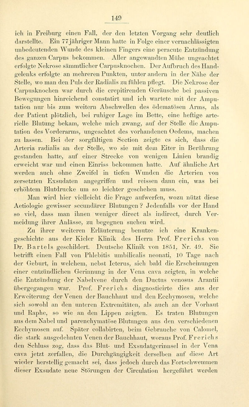 ich in Freiburg einen Fall, der den letzten Vorgang sehr deutlich darstellte. Ein 77 jähriger Mann hatte in Folge einer vernachlässigten unbedeutenden Wunde des kleinen Fingers eine peracute Entzündung des ganzen Carpus bekommen. Aller angewandten Mühe ungeachtet erfolgte Nekrose sämmtlicher Carpusknochen. Der Aufbruch des Hand- gelenks erfolgte an mehreren Punkten, unter andern in der Nähe der Stelle, wo man den Pids der Radialis zu fühlen pflegt. Die Nekrose der Carpusknochen war durch die crepitirenden Geräusche bei passiven Bewegungen hinreichend constatirt und ich wartete mit der Ampu- tation nur bis zum weitern Abschwellen des ödematösen Arms, als der Patient plötzlich, bei ruhiger Lage im Bette, eine heftige arte- rielle Blutung bekam, welche mich zwang, auf der Stelle die Ampu- tation des Vorderarms, ungeachtet des vorhandenen Oedems, machen zu lassen. Bei der sorgfältigen Section zeigte es sich, dass die Arteria radialis an der Stelle, wo sie mit dem Eiter in Berührung gestanden hatte, auf einer Strecke von wenigen Linien brandig erweicht war und einen Einriss bekommen hatte. Auf ähnliche Art werden auch ohne Zweifel in tiefen Wunden die Arterien von zersetzten Exsudaten angegriffen und reissen dann ein, was bei erhöhtem Blutdrucke um so leichter geschehen muss. Man wird hier vielleicht die Frage aufwerfen, wozu nützt diese Aetiologie gewisser secundärer Blutungen ? Jedenfalls vor der Hand so viel, dass man ihnen weniger direct als indirect, durch Ver- meidung ihrer Anlässe, zu begegnen suchen wird. Zu ihrer weiteren Erläuterung benutze ich eine Kranken- geschichte aus der Kieler Klinik des Herrn Prof. Frerichs von Dr. Bartels geschildert. Deutsche Klinik von 1851, Nr. 49. Sie betrifft einen Fall von Phlebitis umbilicalis neonati, 10 Tage nach der Geburt, in welchem, nebst Icterus, sich bald die Erscheinungen einer entzündlichen Gerinnung in der Vena cava zeigten, in welche die Entzündung der Nabelvene durch den Ductus venosus Arantii übergegangen war. Prof. Frerichs diagnosticirte dies aus der Erweiterung der Venen der Bauchhaut und den Ecchymosen, welche sich sowohl an den unteren Extremitäten, als auch an der Vorhaut und Raphe, so wie an den Lippen zeigten. Es traten Blutungen aus dem Nabel und parenchymatöse Blutungen aus den verschiedenen Ecchymosen auf. Später collabirten, beim Gebrauche von Calomel, die stark ausgedehnten Venen der Bauchhaut, woraus Prof. Frerichs den Schluss zog, dass das Blut- und Exsudatgerinnsel in der Vena cava jetzt zerfallen, die Durchgängigkeit derselben auf diese Art wieder herstellig gemacht sei, dass jedoch durch das Fortschwemmen dieser Exsudate neue Störungen der Circulation hergeführt werden