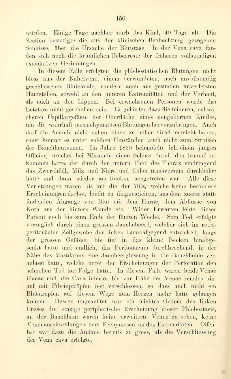 würden. Einige Tage nachher starb das Kind, 40 Tage alt. Die Section bestätigte die aus der klinischen Beobachtung gezogenen Schlüsse, über die Ursache der Blutstase. In der Vena cava fan- den sich noch die krümlichen Ueberreste der früheren vollständigen exsudativen Gerinnungen. In diesem Falle erfolgten die phlebostatischen Blutungen nicht bloss aus der Nabelvene, einem verwundeten, noch unvollständig geschlossenen Blutcanale, sondern auch aus gesunden unverletzten Hautstellen, sowohl an den unteren Extremitäten und der Vorhaut, als auch an den Lippen. Bei erwachsenen Personen würde das Letztere nicht geschehen sein. Es gehörten dazu die feineren, schwä- cheren Capillargefässe der Oberfläche eines neugebornen Kindes, um die wahrhaft parenchymatösen Blutungen hervorzubringen. Auch darf die Anämie nicht schon einen zu hohen Grad erreicht haben, sonst kommt es unter solchen Umständen auch nicht zum Strotzen der Bauchhautvenen. Im Jahre 1850 behandelte ich einen jungen Officier, welcher bei Missunde einen Schuss durch den Rumpf be- kommen hatte, der durch den untern Theil des Thorax eindringend das Zwerchfell, Milz und Niere und Colon transversum durchbohrt hatte und dann wieder am Rücken ausgetreten war. Alle diese Verletzungen waren bis auf die der Milz, welche keine besondere Erscheinungen darbot, leicht zu diagnosticiren, aus dem zuerst statt- findenden Abgange von Blut mit dem Harne, dem Abflüsse von Koth aus der hintern Wunde etc. Wider Erwarten lebte dieser Patient noch bis zum Ende der fünften Woche. Sein Tod erfolgte vorzüglich durch einen grossen Jaucheheerd, welcher sich im retro- peritonäalen Zellgewebe der linken Lumbaigegend entwickelt, längs der grossen Gefässe, bis tief in das kleine Becken hinabge- senkt hatte und endlich, das Peritonaeum durchbrechend, in der Nähe des Mastdarms eine Jaucheergiessung in die Bauchhöhle ver- anlasst hatte, welche unter den Erscheinungen der Perforation den schnellen Tod zur Folge hatte. In diesem Falle waren beide Venae iliacae und die Cava inferior bis zur Höhe der Venae renales hin- auf mit Fibrinpfröpfen fest verschlossen, so dass auch nicht ein Blutstropfen auf diesem Wege zum Herzen mehr hatte gelangen können. Dessen ungeachtet war ein leichtes Oedem des linken Fusses die einzige peripherische Erscheinung dieser Phlebostasis, an der Bauchhaut waren keine erweiterte Venen zu sehen, keine Venenanschwellungen oder Ecchyniosen an den Extremitäten. Offen- bar war dazu die Anämie bereits zu gross, als die Verschliessung der Vena cava erfolgte.