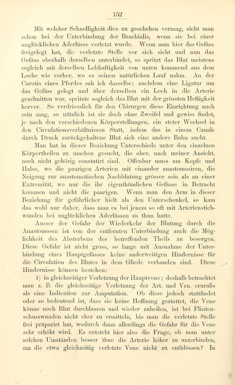 Mit welcher Schnelligkeit dies zu geschehen vermag, sieht man schon bei der Unterbindung der Brachialis, wenn sie bei einer unglücklichen Aderlässe verletzt wurde. Wenn man hier das Gefäss freigelegt hat, die verletzte Stelle vor sich sieht und nun das Gefäss oberhalb derselben unterbindet, so spritzt das Blut meistens sogleich mit derselben Lebhaftigkeit von unten kommend aus dem Loche wie vorher, wo es seinen natürlichen Lauf nahm. An der Carotis eines Pferdes sah ich dasselbe; nachdem eine Ligatur um das Gefäss gelegt und über derselben ein Loch in die Arterie geschnitten war, spritzte sogleich das Blut mit der grössten Heftigkeit hervor. So verdriesslich für den Chirurgen diese Einrichtung auch sein mag, so nützlich ist sie doch ohne Zweifel und gewiss findet, je nach den verschiedenen Körperstellungen, ein steter Wechsel in den Circulationsverhältnissen Statt, indem das in einem Canale durch Druck zurückgehaltene Blut sich eine andere Bahn sucht. Man hat in dieser Beziehung Unterschiede unter den einzelnen Körpertheilen zu machen gesucht, die aber, nach meiner Ansicht, noch nicht gehörig constatirt sind. Offenbar muss am Kopfe und Halse, wo die paarigen Arterien mit einander anastomosiren, die Neigung zur anastomotischen Nachblutung grösser sein als an einer Extremität, wo nur die ihr eigenthümlichen Gefässe in Betracht kommen und nicht die paarigen. Wenn man den Arm in dieser Beziehung für gefährlicher hielt als den Unterschenkel, so kam das wohl nur daher, dass man es bei jenem so oft mit Arterienstich- wunden bei unglücklichen Aderlässen zu thun hatte. Ausser der Gefahr der Wiederkehr der Blutung durch die Anastomosen ist von der entfernten Unterbindung auch die Mög- lichkeit des Absterbens des betreffenden Theils zu besorgen. Diese Gefahr ist nicht gross, so lange mit Ausnahme der Unter- bindung eines Hauptgefässes keine anderweitigen Hindernisse für die Circulation des Blutes in dem Gliede vorhanden sind. Diese Hindernisse können bestehen: 1) in gleichzeitiger Verletzung der Hauptvene; deshalb betrachtet man z. B. die gleichzeitige Verletzung der Art. und Ven. cruralis als eine Indication zur Amputation. Ob diese jedoch stattfindet oder so bedeutend ist, dass sie keine Hoffnung gestattet, die Vene könne noch Blut durchlassen und wieder zuheilen, ist bei Flinten- schusswunden nicht eher zu ermitteln, bis man die verletzte Stelle frei präparirt hat, wodurch dann allerdings die Gefahr für die Vene sehr erhöht wird. Es entsteht hier also die Frage, ob man unter solchen Umständen besser thue die Arterie höher zu unterbinden, um die etwa gleichzeitig verletzte Vene nicht zu entblössen? In