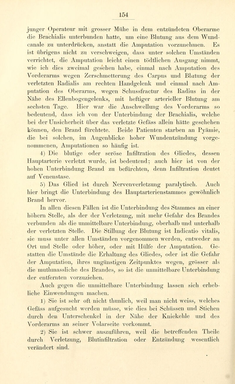 junger Operateur mit grosser Mühe in dem entzündeten Oberarme die Brachialis unterbunden hatte, um eine Blutung aus dem Wund- canale zu unterdrücken, anstatt die Amputation vorzunehmen. Es ist übrigens nicht zu verschweigen, dass unter solchen Umständen verrichtet, die Amputation leicht einen tödtlichen Ausgang nimmt, wie ich dies zweimal gesehen habe, einmal nach Amputation des Vorderarms wegen Zerschmetterung des Carpus und Blutung der verletzten Radialis am rechten Handgelenk und einmal nach Am- putation des Oberarms, wegen Schussfractur des Radius in der Nähe des Ellenbogengelenks, mit heftiger arterieller Blutung am sechsten Tage. Hier war die Anschwellung des Vorderarms so bedeutend, dass ich von der Unterbindung der Brachialis, welche bei der Unsicherheit über das verletzte Gefäss allein hätte geschehen können, den Brand fürchtete. Beide Patienten starben an Pyämie, die bei solchen, im Augenblicke hoher Wundentzündung vorge- nommenen, Amputationen so häufig ist. 4) Die blutige oder seröse Infiltration des Gliedes, dessen Hauptarterie verletzt wurde, ist bedeutend; auch hier ist von der hohen Unterbindung Brand zu befürchten, denn Infiltration deutet auf Venenstase. 5) Das Glied ist durch Nervenverletzung paralytisch. Auch hier bringt die Unterbindung des Hauptarterienstammes gewöhnlich Brand hervor. In allen diesen Fällen ist die Unterbindung des Stammes an einer höhern Stelle, als der der Verletzung, mit mehr Gefahr des Brandes verbunden als die unmittelbare Unterbindung, oberhalb und unterhalb der verletzten Stelle. Die Stillung der Blutung ist Indicatio vitalis, sie muss unter allen Umständen vorgenommen werden, entweder an Ort und Stelle oder höher, oder mit Hülfe der Amputation. Ge- statten die Umstände die Erhaltung des Gliedes, oder ist die Gefahr der Amputation, ihres ungünstigen Zeitpunktes wegen, grösser als die muthmassliche des Brandes, so ist die unmittelbare Unterbindung der entfernten vorzuziehen. Auch gegen die unmittelbare Unterbindung lassen sich erheb- liche Einwendungen machen. 1) Sie ist sehr oft nicht thunlich, weil man nicht weiss, welches Gefäss aufgesucht werden müsse, wie dies bei Schüssen und Stichen durch den Unterschenkel in der Nähe der Kniekehle und des Vorderarms an seiner Volarseite vorkommt. 2) Sie ist schwer auszuführen, weil die betreffenden Theile durch Verletzung, Blutinfiltration oder Entzündung wesentlich verändert sind.