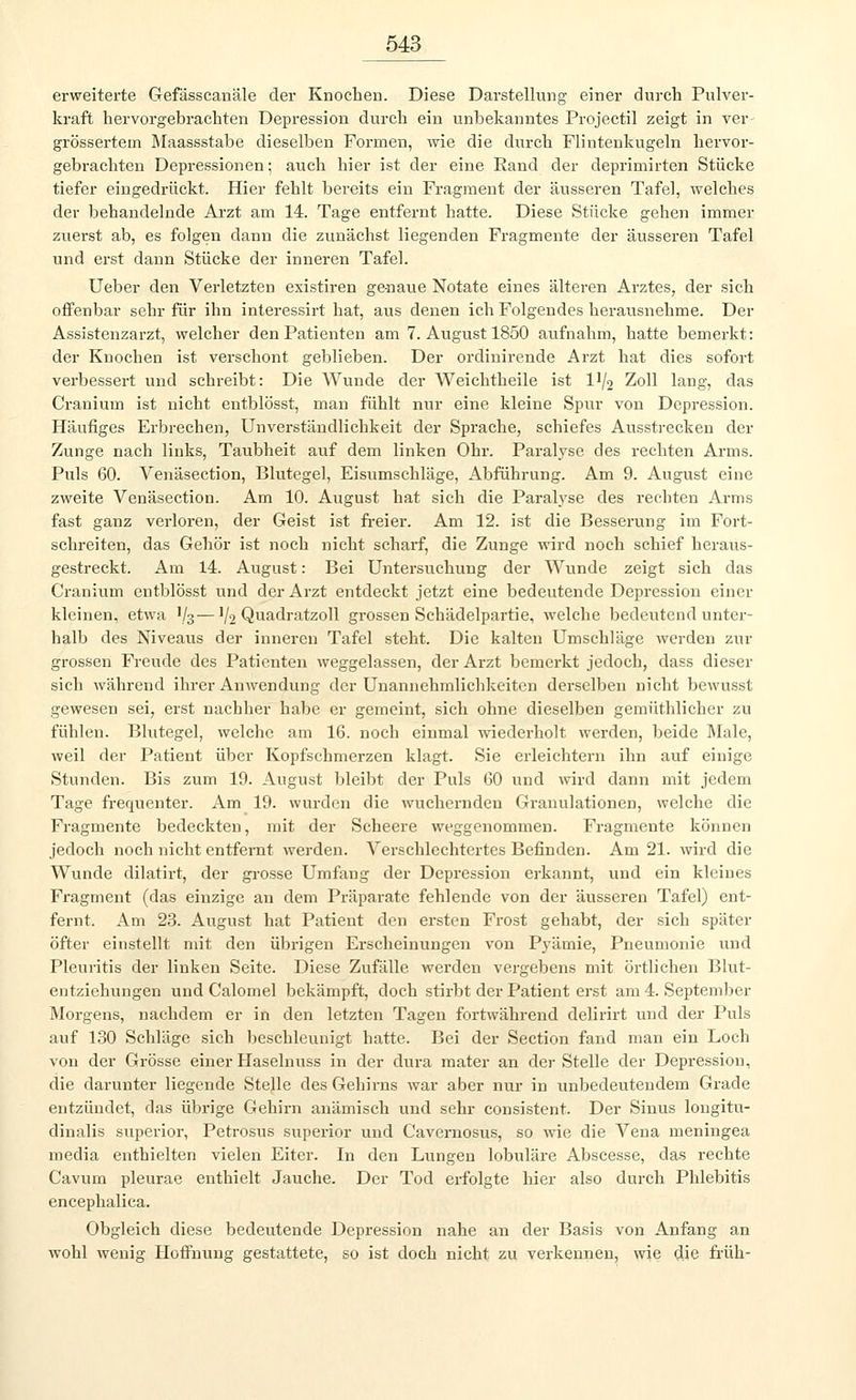 erweiterte Gefässcanäle der Knochen. Diese Darstellung einer durch Pulver- kraft hervorgebrachten Depression durch ein unbekanntes Projectil zeigt in ver- größertem Maassstabe dieselben Formen, wie die durch Flintenkugeln hervor- gebrachten Depressionen; auch hier ist der eine Rand der deprimirten Stücke tiefer eingedrückt. Hier fehlt bereits ein Fragment der äusseren Tafel, welches der behandelnde Arzt am 14. Tage entfernt hatte. Diese Stücke gehen immer zuerst ab, es folgen dann die zunächst liegenden Fragmente der äusseren Tafel und erst dann Stücke der inneren Tafel. Ueber den Verletzten existiren genaue Notate eines älteren Arztes, der sich offenbar sehr für ihn interessirt hat, aus denen ich Folgendes herausnehme. Der Assistenzarzt, welcher den Patienten am 7. August 1850 aufnahm, hatte bemerkt: der Knochen ist verschont geblieben. Der ordinirende Arzt hat dies sofort verbessert und schreibt: Die Wunde der Weichtheile ist D/2 Zoll lang, das Cranium ist nicht entblösst, man fühlt nur eine kleine Spur von Depression. Häufiges Erbrechen, Unverständlichkeit der Sprache, schiefes Ausstrecken der Zunge nach links, Taubheit auf dem linken Ohr. Paralyse des rechten Arms. Puls 60. Venäsection, Blutegel, Eisumschläge, Abführung. Am 9. August eine zweite Venäsection. Am 10. August hat sich die Paralyse des rechten Arms fast ganz verloren, der Geist ist freier. Am 12. ist die Besserung im Fort- schreiten, das Gehör ist noch nicht scharf, die Zunge wird noch schief heraus- gestreckt. Am 14. August: Bei Untersuchung der Wunde zeigt sich das Cranium entblösst und der Arzt entdeckt jetzt eine bedeutende Depression einer kleinen, etwa V3—V2 Quadratzoll grossen Schädelpartie, welche bedeutend unter- halb des Niveaus der inneren Tafel steht. Die kalten Umschläge werden zur grossen Freude des Patienten weggelassen, der Arzt bemerkt jedoch, dass dieser sich während ihrer Anwendung der Unannehmlichkeiten derselben nicht bewnsst gewesen sei, erst nachher habe er gemeint, sich ohne dieselben gemüthlicher zu fühlen. Blutegel, welche am 16. noch einmal wiederholt werden, beide Male, weil der Patient über Kopfschmerzen klagt. Sie erleichtern ihn auf einige Stunden. Bis zum 19. August bleibt der Puls 60 und wird dann mit jedem Tage frequenter. Am 19. wurden die wuchernden Granulationen, welche die Fragmente bedeckten, mit der Scheere weggenommen. Fragmente können jedoch noch nicht entfernt werden. Verschlechtertes Befinden. Am 21. wird die Wunde dilatirt, der grosse Umfang der Depression erkannt, und ein kleines Fragment (das einzige an dem Präparate fehlende von der äusseren Tafel) ent- fernt. Am 23. August hat Patient den ersten Frost gehabt, der sich später öfter einstellt mit den übrigen Erscheinungen von Pyämie, Pneumonie und Pleuritis der linken Seite. Diese Zufälle werden vergebens mit örtlichen Blut- entziehungen und Calomel bekämpft, doch stirbt der Patient erst am 4. September Morgens, nachdem er in den letzten Tagen fortwährend delirirt und der Puls auf 130 Schläge sich beschleunigt hatte. Bei der Section fand man ein Loch von der Grösse einer Haselnuss in der dura mater an der Stelle der Depression, die darunter liegende Stelle des Gehirns Avar aber nur in unbedeutendem Grade entzündet, das übrige Gehirn anämisch und sehr consistent. Der Sinus longitu- dinalis superior, Petrosus superior und Cavernosus, so wie die Vena meningea media enthielten vielen Eiter. In den Lungen lobuläre Abscesse, das rechte Cavum pleurae enthielt Jauche. Der Tod erfolgte hier also durch Phlebitis eneephalica. Obgleich diese bedeutende Depression nahe an der Basis von Anfang an wohl wenig Hoffnung gestattete, so ist doch nicht zu verkennen, wie die früh-