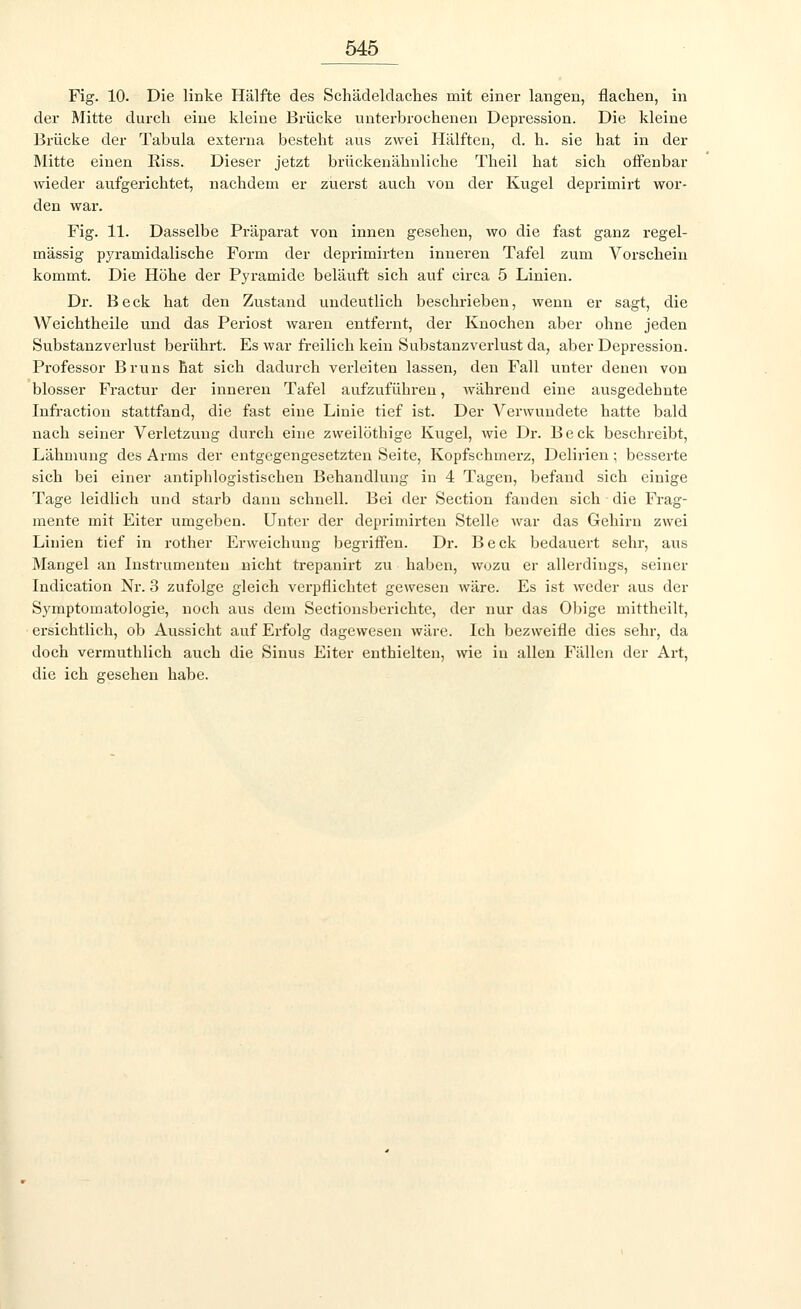 Fig. 10. Die linke Hälfte des Schädeldaches mit einer langen, flachen, in der Mitte durch eine kleine Brücke unterbrochenen Depression. Die kleine Brücke der Tabula externa besteht aus zwei Hälften, cl. h. sie hat in der Mitte einen Riss. Dieser jetzt brückenähnliche Theil hat sich offenbar wieder aufgerichtet, nachdem er zuerst auch von der Kugel deprimirt wor- den war. Fig. 11. Dasselbe Präparat von innen gesehen, wo die fast ganz regel- mässig pyramidalische Form der deprimirten inneren Tafel zum Vorschein kommt. Die Höhe der Pyramide beläuft sich auf circa 5 Linien. Dr. Beck hat den Zustand undeutlich beschrieben, wenn er sagt, die Weichtheile und das Periost waren entfernt, der Knochen aber ohne jeden Substanzverlust berührt. Es war freilich kein Substanzverlust da, aber Depression. Professor Bruns hat sich dadurch verleiten lassen, den Fall unter denen von blosser Fractur der inneren Tafel aufzuführen, während eine ausgedehnte Infraction stattfand, die fast eine Linie tief ist. Der Verwundete hatte bald nach seiner Verletzung durch eine zweilöthige Kugel, wie Dr. Beck beschreibt, Lähmung des Arms der entgegengesetzten Seite, Kopfschmerz, Delirien; besserte sich bei einer antiphlogistischen Behandlung in 4 Tagen, befand sich einige Tage leidlich und starb dann schnell. Bei der Section fanden sich die Frag- mente mit Eiter umgeben. Unter der deprimirten Stelle war das Gehirn zwei Linien tief in rother Erweichung begriffen. Dr. Beck bedauert sehr, aus Mangel an Instrumenten nicht trepanirt zu haben, wozu er allerdings, seiner Indication Nr. 3 zufolge gleich verpflichtet gewesen wäre. Es ist weder aus der Symptomatologie, noch aus dem Sectionsberichte, der nur das Obige mittheilt, ersichtlich, ob Aussicht auf Erfolg dagewesen wäre. Ich bezweifle dies sehr, da doch vermuthlich auch die Sinus Eiter enthielten, wie in allen Fällen der Art, die ich gesehen habe.