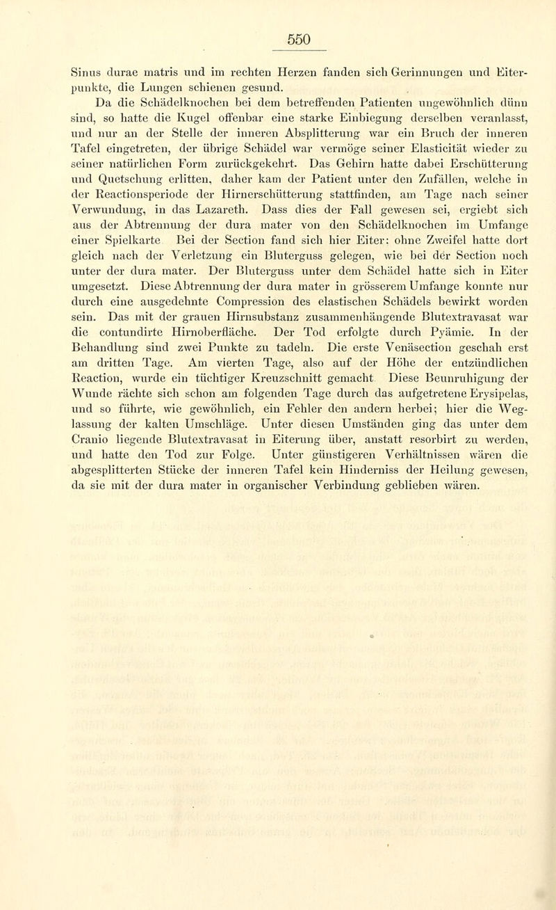 Sinus durae matris und im rechten Herzen fanden sich Gerinnungen und Eiter- punkte, die Lungen schienen gesund. Da die Schädelknochen bei dem betreffenden Patienten ungewöhnlich dünn sind, so hatte die Kugel offenbar eine starke Einbiegung derselben veranlasst, und nur an der Stelle der inneren Absplitterung war ein Bruch der inneren Tafel eingetreten, der übrige Schädel war vermöge seiner Elasticität wieder zu seiner natürlichen Form zurückgekehrt. Das Gehirn hatte dabei Erschütterung und Quetschung erlitten, daher kam der Patient unter den Zufällen, welche in der Reactionsperiode der Hirnerschütterung stattfinden, am Tage nach seiner Verwundung, in das Lazareth. Dass dies der Fall gewesen sei, ergiebt sich aus der Abtrennung der dura mater von den Schädelknochen im Umfange einer Spielkarte Bei der Section fand sich hier Eiter: ohne Zweifel hatte dort gleich nach der Verletzung ein Bluterguss gelegen, wie bei der Section noch unter der dura mater. Der Bluterguss unter dem Schädel hatte sich in Eiter umgesetzt. Diese Abtrennung der dura mater in grösserem Umfange konnte nur durch eine ausgedehnte Compression des elastischen Schädels bewirkt worden sein. Das mit der grauen Hirnsubstanz zusammenhängende Blutextravasat war die contundirte Hirnoberfläche. Der Tod erfolgte durch Pyämie. In der Behandlung sind zwei Punkte zu tadeln. Die erste Venäsection geschah erst am dritten Tage. Am vierten Tage, also auf der Höhe der entzündlichen Reaction, wurde ein tüchtiger Kreuzschnitt gemacht Diese Beunruhigung der Wunde rächte sich schon am folgenden Tage durch das aufgetretene Erysipelas, und so führte, wie gewöhnlich, ein Fehler den andern herbei; hier die Weg- lassung der kalten Umschläge. Unter diesen Umständen ging das unter dem Cranio liegende Blutextravasat in Eiterung über, anstatt resorbirt zu werden, und hatte den Tod zur Folge. Unter günstigeren Verhältnissen wären die abgesplitterten Stücke der inneren Tafel kein Hinderniss der Heilung gewesen, da sie mit der dura mater in organischer Verbindung geblieben wären.