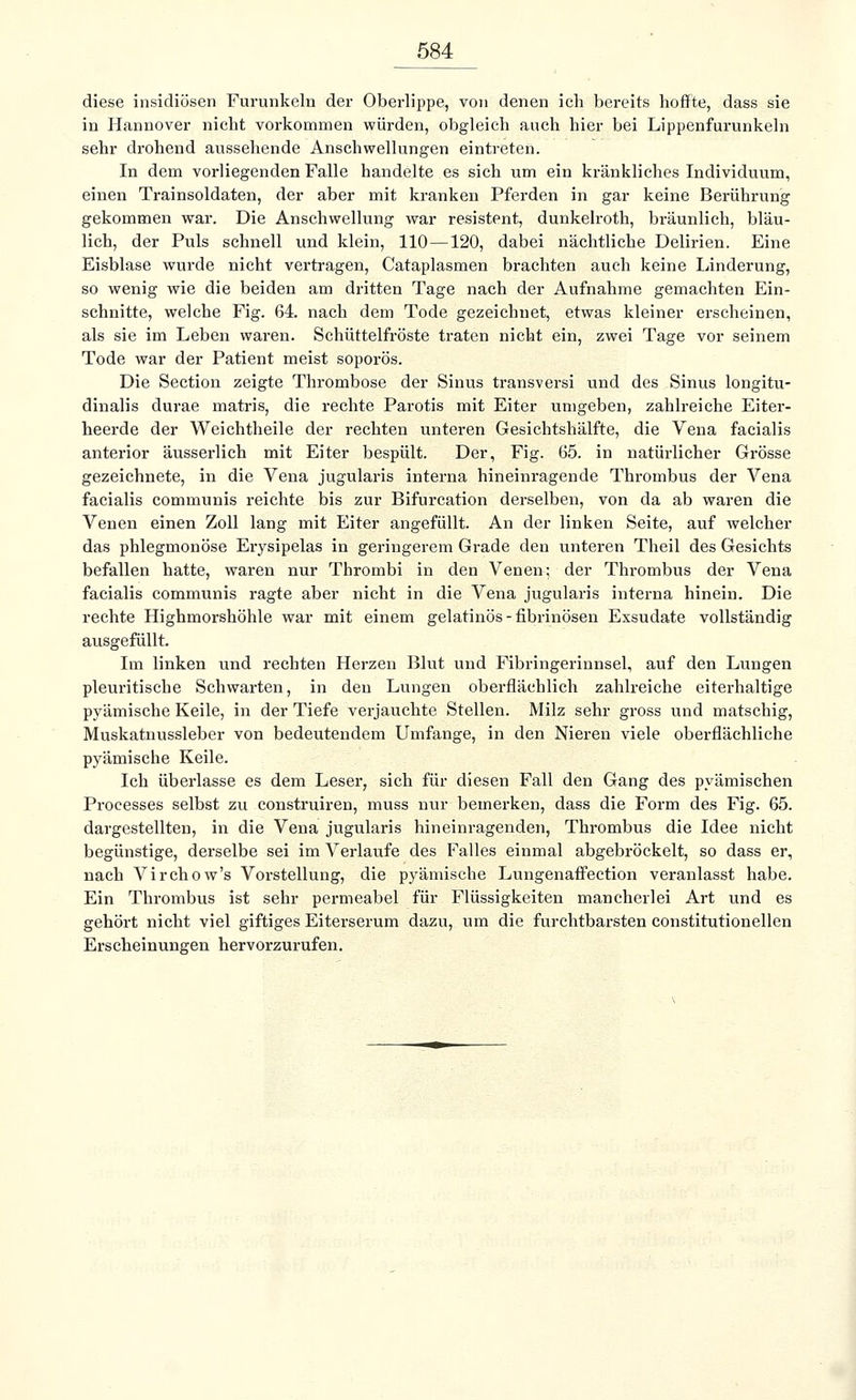 diese insidiösen Furunkeln der Oberlippe, von denen ich bereits hoffte, dass sie in Hannover nicht vorkommen würden, obgleich auch hier bei Lippenfurunkeln sehr drohend aussehende Anschwellungen eintreten. In dem vorliegenden Falle handelte es sich um ein kränkliches Individuum, einen Trainsoldaten, der aber mit kranken Pferden in gar keine Berührung gekommen war. Die Anschwellung war resistent, dunkelroth, bräunlich, bläu- lich, der Puls schnell und klein, 110—120, dabei nächtliche Delirien. Eine Eisblase wurde nicht vertragen, Cataplasmen brachten auch keine Linderung, so wenig wie die beiden am dritten Tage nach der Aufnahme gemachten Ein- schnitte, welche Fig. 64. nach dem Tode gezeichnet, etwas kleiner erscheinen, als sie im Leben waren. Schüttelfröste traten nicht ein, zwei Tage vor seinem Tode war der Patient meist soporös. Die Section zeigte Thrombose der Sinus transversi und des Sinus longitu- dinalis durae matris, die rechte Parotis mit Eiter umgeben, zahlreiche Eiter- heerde der Weichtheile der rechten unteren Gesichtshälfte, die Vena facialis anterior äusserlich mit Eiter bespült. Der, Fig. 65. in natürlicher Grösse gezeichnete, in die Vena jugularis interna hineinragende Thi-ombus der Vena facialis communis reichte bis zur Bifurcation derselben, von da ab waren die Venen einen Zoll lang mit Eiter angefüllt. An der linken Seite, auf welcher das phlegmonöse Erysipelas in geringerem Grade den unteren Theil des Gesichts befallen hatte, waren nur Tbrombi in den Venen; der Thrombus der Vena facialis communis ragte aber nicht in die Vena jugularis interna hinein. Die rechte Highmorshöhle war mit einem gelatinös-fibrinösen Exsudate vollständig ausgefüllt. Im linken und rechten Herzen Blut und Fibringerinnsel, auf den Lungen pleuritische Schwarten, in den Lungen oberflächlich zahlreiche eiterhaltige pyämische Keile, in der Tiefe verjauehte Stellen. Milz sehr gross und matschig, Muskatnussleber von bedeutendem Umfange, in den Nieren viele oberflächliche pyämische Keile. Ich überlasse es dem Leser, sich für diesen Fall den Gang des pyämischen Processes selbst zu construiren, muss nur bemerken, dass die Form des Fig. 65. dargestellten, in die Vena jugularis hineinragenden, Thrombus die Idee nicht begünstige, derselbe sei im Verlaufe des Falles einmal abgebröckelt, so dass er, nach Virchow's Vorstellung, die pyämische Lungenaffection veranlasst habe. Ein Thrombus ist sehr permeabel für Flüssigkeiten mancherlei Art und es gehört nicht viel giftiges Eiterserum dazu, um die furchtbarsten constitutionellen Erscheinungen hervorzurufen.