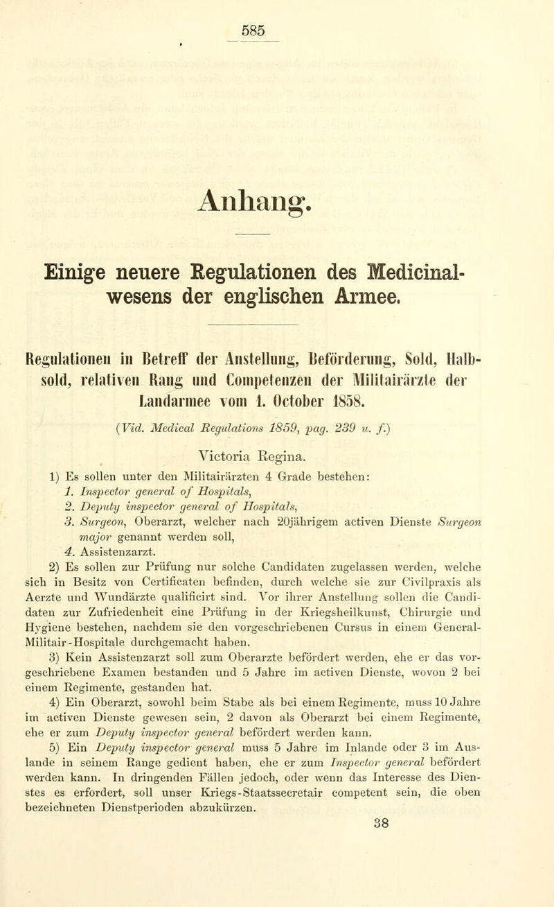 Anhang. Einige neuere Regulationen des Medicinal- wesens der englischen Armee. Regulationen in Betreff der Anstellung, Beförderung, Sold, Halb- sold, relativen Rang und Competenzen der Militairärzte der Landarmee vom 1. October 1858. (Vid. Medical Regulations 1859, pag. 239 u. f.) Victoria Regina. 1) Es sollen unter den Militairärzten 4 Grade bestehen: 1. Inspector general of Hospitals, 2. Deputy inspector general of Hospitals, 3. Surgeon, Oberarzt, welcher nach 20jährigem activen Dienste Surgeon major genannt werden soll, 4. Assistenzarzt. 2) Es sollen zur Prüfung nur solche Candidaten zugelassen werden, welche sich in Besitz von Certificaten befinden, durch welche sie zur Civilpraxis als Aerzte und Wundärzte qualificirt sind. Vor ihrer Anstellung sollen die Candi- daten zur Zufriedenheit eine Prüfung in der Kriegsheilkunst, Chirurgie und Hygiene bestehen, nachdem sie den vorgeschriebenen Cursus in einem General- Militair-Hospitale durchgemacht haben. 3) Kein Assistenzarzt soll zum Oberarzte befördert werden, ehe er das vor- geschriebene Examen bestanden und 5 Jahre im activen Dienste, wovon 2 bei einem Regimente, gestanden hat. 4) Ein Oberarzt, sowohl beim Stabe als bei einem Regimente, muss 10 Jahre im activen Dienste gewesen sein, 2 davon als Oberarzt bei einem Regimente, ehe er zum Deputy inspector general befördert werden kann. 5) Ein Deputy inspector general muss 5 Jahre im Inlande oder 3 im Aus- lande in seinem Range gedient haben, ehe er zum Inspector general befördert werden kann. In dringenden Fällen jedoch, oder wenn das Interesse des Dien- stes es erfordert, soll unser Kriegs - Staatssecretair competent sein, die oben bezeichneten Dienstperioden abzukürzen. 38