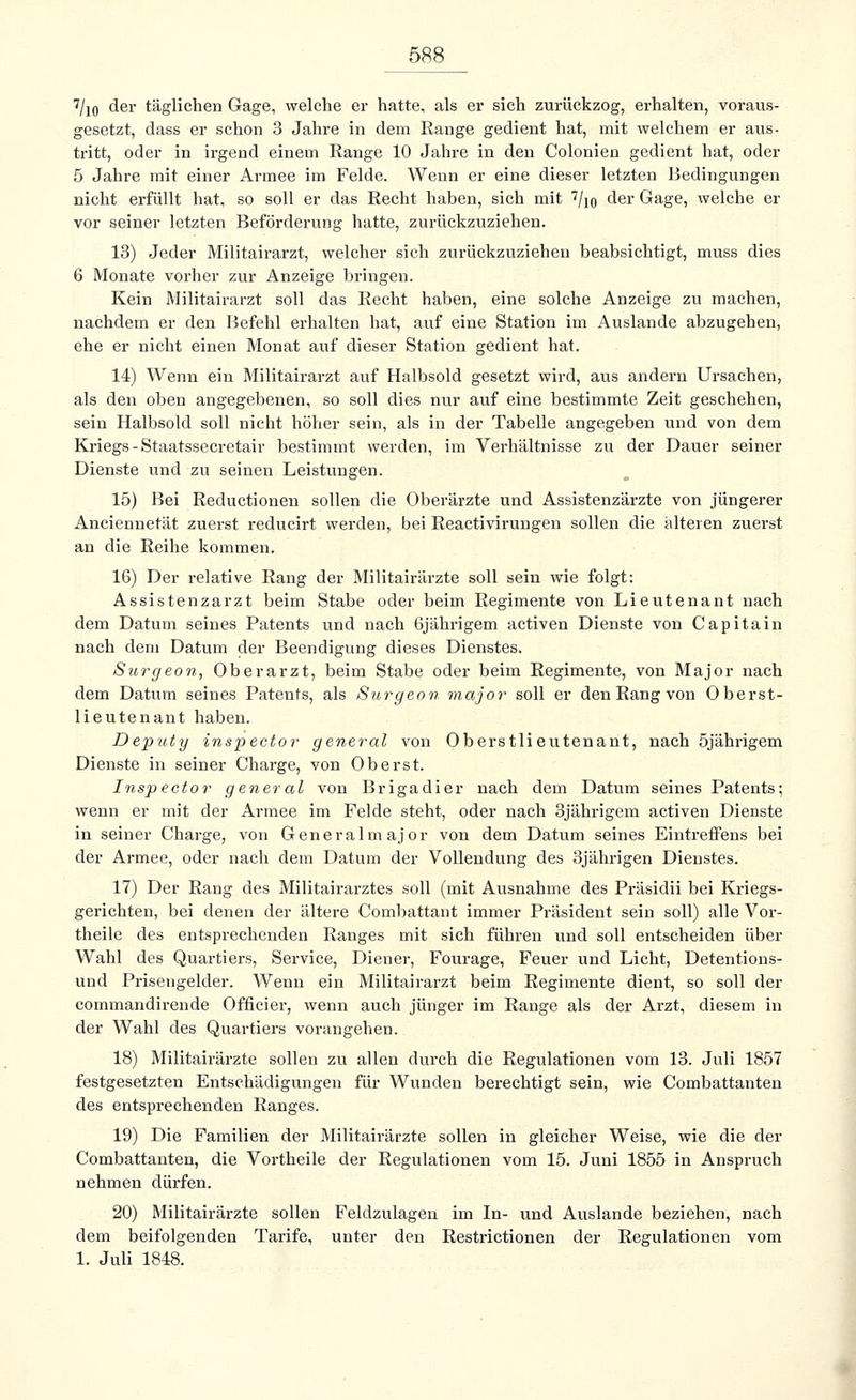 7/io der täglichen Gage, welche er hatte, als er sich zurückzog, erhalten, voraus- gesetzt, dass er schon 3 Jahre in dem Range gedient hat, mit welchem er aus- tritt, oder in irgend einem Range 10 Jahre in den Colonien gedient hat, oder 5 Jahre mit einer Armee im Felde. Wenn er eine dieser letzten Bedingungen nicht erfüllt hat, so soll er das Recht haben, sich mit 7/iq der Gage, welche er vor seiner letzten Beförderung hatte, zurückzuziehen. 13) Jeder Militairarzt, welcher sich zurückzuziehen beabsichtigt, muss dies 6 Monate vorher zur Anzeige bringen. Kein Militairarzt soll das Recht haben, eine solche Anzeige zu machen, nachdem er den Befehl erhalten hat, auf eine Station im Auslande abzugehen, ehe er nicht einen Monat auf dieser Station gedient hat. 14) Wenn ein Militairarzt auf Halbsold gesetzt wird, aus andern Ursachen, als den oben angegebenen, so soll dies nur auf eine bestimmte Zeit geschehen, sein Halbsold soll nicht höher sein, als in der Tabelle angegeben und von dem Kriegs -Staatssecretair bestimmt werden, im Verhältnisse zu der Dauer seiner Dienste und zu seinen Leistungen. 15) Bei Reductionen sollen die Oberärzte und Assistenzärzte von jüngerer Anciennetät zuerst reducirt werden, bei Reactivirungen sollen die alteren zuerst an die Reihe kommen. 16) Der relative Rang der Militairärzte soll sein wie folgt: Assistenzarzt beim Stabe oder beim Regimente von Lieutenant nach dem Datum seines Patents und nach Gjährigem activen Dienste von Capitain nach dem Datum der Beendigung dieses Dienstes. Surgeon, Oberarzt, beim Stabe oder beim Regimente, von Major nach dem Datum seines Patents, als Surgeon major soll er den Rang von Oberst- lieutenant haben. Deputy inspector general von Oberstlieutenant, nach öjährigem Dienste in seiner Charge, von Oberst. Inspector gener al von Brigadier nach dem Datum seines Patents; wenn er mit der Armee im Felde steht, oder nach 3jährigem activen Dienste in seiner Charge, von Generalmajor von dem Datum seines Eintreffens bei der Armee, oder nach dem Datum der Vollendung des 3jährigen Dienstes. 17) Der Rang des Militairarztes soll (mit Ausnahme des Präsidii bei Kriegs- gerichten, bei denen der ältere Combattant immer Präsident sein soll) alle Vor- theile des entsprechenden Ranges mit sich führen und soll entscheiden über Wahl des Quartiers, Service, Diener, Fourage, Feuer und Licht, Detentions- und Prisengelder. Wenn ein Militairarzt beim Regimente dient, so soll der commandirende Officier, wenn auch jünger im Range als der Arzt, diesem in der Wahl des Quartiers vorangehen. 18) Militairärzte sollen zu allen durch die Regulationen vom 13. Juli 1857 festgesetzten Entschädigungen für Wunden berechtigt sein, wie Combattanten des entsprechenden Ranges. 19) Die Familien der Militairärzte sollen in gleicher Weise, wie die der Combattanten, die Vortheile der Regulationen vom 15. Juni 1855 in Anspruch nehmen dürfen. 20) Militairärzte sollen Feldzulagen im In- und Auslande beziehen, nach dem beifolgenden Tarife, unter den Restrictionen der Regulationen vom 1. Juli 1848.