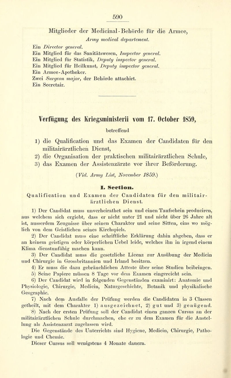 Mitglieder der Medicinal-Behörde für die Armee, Army medical departement. Ein Director general. Ein Mitglied für das Sanitätswesen, Inspector general. Ein Mitglied für Statistik, Deputy inspector general. Ein Mitglied für Heilkunst, Deputy inspector general. Ein Armee-Apotheker. Zwei Surgeon major, der Behörde attachirt. Ein Secretair. Verfügung des Kriegsministerii vom 17. October 1859, betreffend 1) die Qualification und das Examen der Candidaten für den militairärztlichen Dienst, 2) die Organisation der praktischen militairärztlichen Schule, 3) das Examen der Assistenzärzte vor ihrer Beförderung. {Vid. Army List, November 1859.) I. Section. Qualification und Examen der Candidaten für den militair- ärztlichen Dienst. 1) Der Candidat muss unverheirathet sein und einen Taufschein produciren, aus welchem sich ergiebt, dass er nicht unter 21 und nicht über 26 Jahre alt ist, ausserdem Zeugnisse über seinen Charakter und seine Sitten, eins wo mög- lich von dem Geistlichen seines Kirchspiels. 2) Der Candidat muss eine schriftliche Erklärung dahin abgeben, dass er an keinem geistigen oder körperlichen Uebel leide, welches ihn in irgend einem Klima dienstunfähig machen kann. 3) Der Candidat muss die gesetzliche Licenz zur Ausübung der Medicin und Chirurgie in Grossbritannien und Irland besitzen. 4) Er muss die dazu gebräuchlichen Atteste über seine Studien beibringen. 5) Seine Papiere müssen 8 Tage vor dem Examen eingereicht sein. 6) Der Candidat wird in folgenden Gegenständen examinirt: Anatomie und Physiologie, Chirurgie, Medicin, Naturgeschichte, Botanik und physikalische Geographie. 7) Nach dem Ausfalle der Prüfung werden die Candidaten in 3 Classen getheilt, mit dem Charakter 1) ausgezeichnet, 2) gut und 3) genügend. 8) Nach der ersten Prüfung soll der Candidat einen ganzen Cursus an der militairärztlichen Schule durchmachen, ehe er zu dem Examen für die Anstel- lung als Assistenzarzt zugelassen wird. Die Gegenstände des Unterrichts sind Hygiene, Medicin, Chirurgie, Patho- logie und Chemie. Dieser Cursus soll wenigstens 4 Monate dauern.