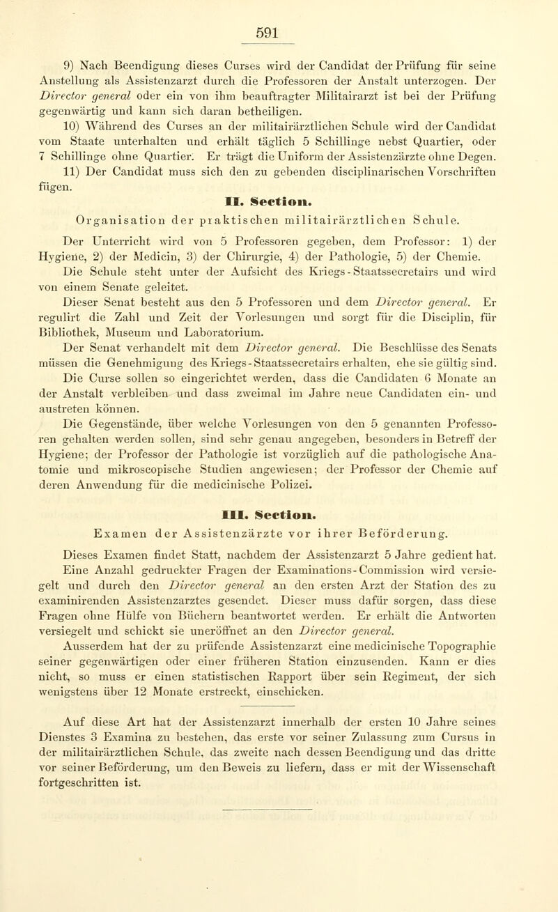 9) Nach Beendigung dieses Curses wird der Candidat der Prüfung für seine Anstellung als Assistenzarzt durch die Professoren der Anstalt unterzogen. Der Director general oder ein von ihm beauftragter Militairarzt ist bei der Prüfung gegenwärtig und kann sich daran betheiligen. 10) Während des Curses an der militairärztlichen Schule wird der Candidat vom Staate unterhalten und erhält täglich 5 Schillinge nebst Quartier, oder 7 Schillinge ohne Quartier. Er trägt die Uniform der Assistenzärzte ohne Degen. 11) Der Candidat muss sich den zu gebenden disciplinarischen Vorschriften fügen. II. Sectioit. Organisation der praktischen militairärztlichen Schule. Der Unterricht wird von 5 Professoren gegeben, dem Professor: 1) der Hygiene, 2) der Medicin, 3) der Chirurgie, 4) der Pathologie, 5) der Chemie. Die Schule steht unter der Aufsicht des Kriegs - Staatssecretairs und wird von einem Senate geleitet. Dieser Senat besteht aus den 5 Professoren und dem Director general. Er regulirt die Zahl und Zeit der Vorlesungen und sorgt für die Disciplin, für Bibliothek, Museum und Laboratorium. Der Senat verhandelt mit dem Director general. Die Beschlüsse des Senats müssen die Genehmigung des Kriegs-Staatssecretairs erhalten, ehe sie gültig sind. Die Curse sollen so eingerichtet werden, dass die Candidaten 6 Monate an der Anstalt verbleiben und dass zweimal im Jahre neue Candidaten ein- und austreten können. Die Gegenstände, über welche Vorlesungen von den 5 genannten Professo- ren gehalten werden sollen, sind sehr genau angegeben, besonders in Betreff der Hygiene; der Professor der Pathologie ist vorzüglich auf die pathologische Ana- tomie und mikroscopische Studien angewiesen; der Professor der Chemie auf deren Anwendung für die medicinische Polizei. III. Sectioit. Examen der Assistenzärzte vor ihrer Beförderung. Dieses Examen findet Statt, nachdem der Assistenzarzt 5 Jahre gedient hat. Eine Anzahl gedruckter Fragen der Examinations-Commission wird versie- gelt und durch den Director general an den ersten Arzt der Station des zu examinirenden Assistenzarztes gesendet. Dieser muss dafür sorgen, dass diese Fragen ohne Hülfe von Büchern beantwortet werden. Er erhält die Antworten versiegelt und schickt sie uneröffnet an den Director general. Ausserdem hat der zu prüfende Assistenzarzt eine medicinische Topographie seiner gegenwärtigen oder einer früheren Station einzusenden. Kann er dies nicht, so muss er einen statistischen Rapport über sein Regiment, der sich wenigstens über 12 Monate erstreckt, einschicken. Auf diese Art hat der Assistenzarzt innerhalb der ersten 10 Jahre seines Dienstes 3 Examina zu bestehen, das erste vor seiner Zulassung zum Cursus in der militairärztlichen Schule, das zweite nach dessen Beendigung und das dritte vor seiner Beförderung, um den Beweis zu liefern, dass er mit der Wissenschaft fortgeschritten ist.