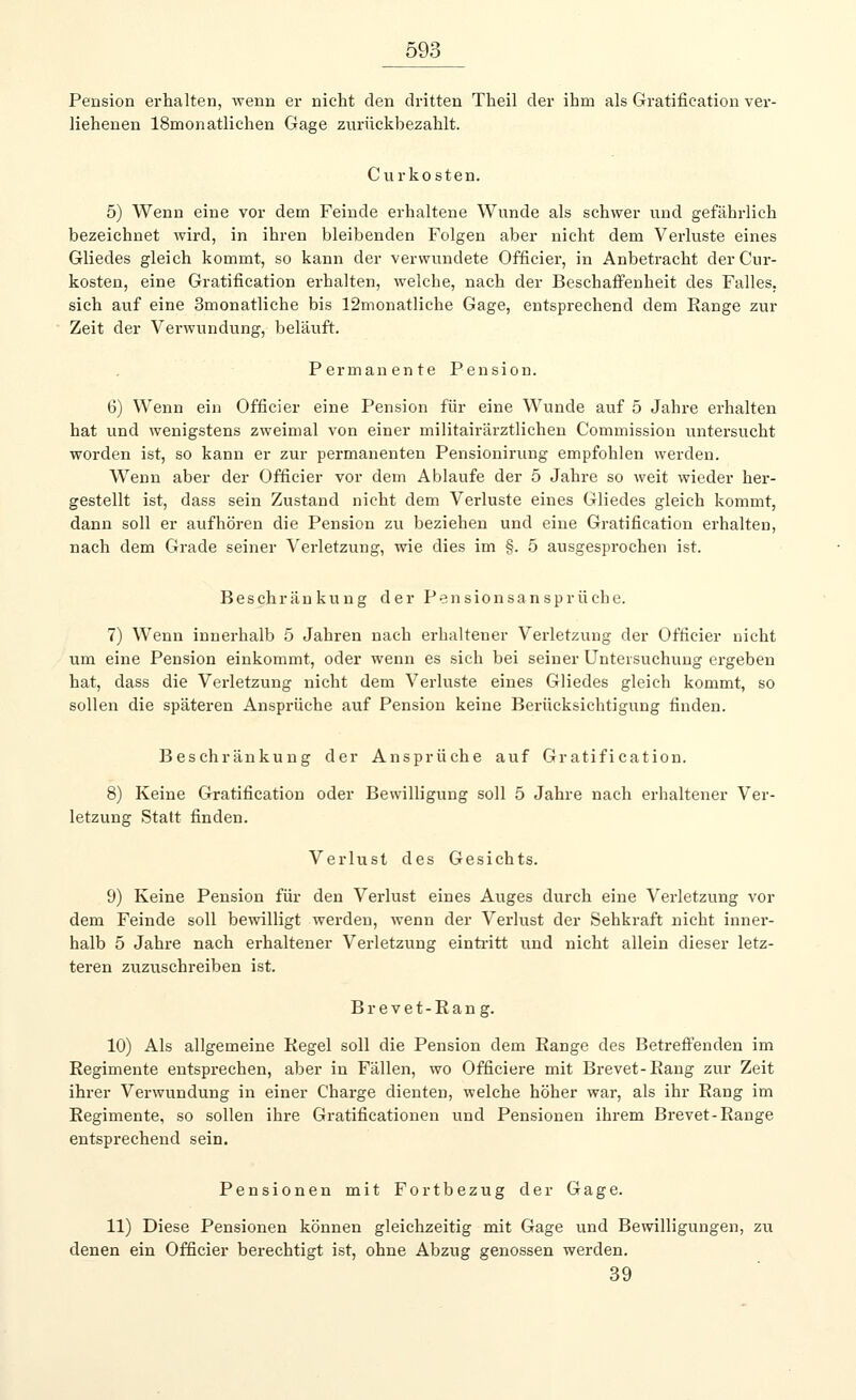 Pension erhalten, wenn er nicht den dritten Theil der ihm als Gratification ver- liehenen 18monatlichen Gage zurückbezahlt. Curkosten. 5) Wenn eine vor dem Feinde erhaltene Wunde als schwer und gefährlich bezeichnet wird, in ihren bleibenden Folgen aber nicht dem Verluste eines Gliedes gleich kommt, so kann der verwundete Officier, in Anbetracht der Cur- kosten, eine Gratifikation erhalten, welche, nach der Beschaffenheit des Falles. sich auf eine 3monatliche bis 12monatliche Gage, entsprechend dem Range zur Zeit der Verwundung, beläuft. Permanente Pension. 6) Wenn ein Officier eine Pension für eine Wunde auf 5 Jahre erhalten hat und wenigstens zweimal von einer militairärztlichen Commission untersucht worden ist, so kann er zur permanenten Pensionirung empfohlen werden. Wenn aber der Officier vor dem Ablaufe der 5 Jahre so weit wieder her- gestellt ist, dass sein Zustand nicht dem Verluste eines Gliedes gleich kommt, dann soll er aufhören die Pension zu beziehen und eine Gratifikation erhalten, nach dem Grade seiner Verletzung, wie dies im §. 5 ausgesprochen ist. Beschr än ku n g der P en sion sa n s p r ü ch e. 7) Wenn innerhalb 5 Jahren nach erhaltener Verletzung der Officier nicht um eine Pension einkommt, oder wenn es sich bei seiner Untersuchung ergeben hat, dass die Verletzung nicht dem Verluste eines Gliedes gleich kommt, so sollen die späteren Ansprüche auf Pension keine Berücksichtigung finden. Beschränkung der Ansprüche auf Gratification. 8) Keine Gratification oder Bewilligung soll 5 Jahre nach erhaltener Ver- letzung Statt finden. Verlust des Gesichts. 9) Keine Pension für den Verlust eines Auges durch eine Verletzung vor dem Feinde soll bewilligt werden, wenn der Verlust der Sehkraft nicht inner- halb 5 Jahre nach erhaltener Verletzung eintritt und nicht allein dieser letz- teren zuzuschreiben ist. Brevet-Rang. 10) Als allgemeine Regel soll die Pension dem Range des Betreffenden im Regimente entsprechen, aber in Fällen, wo Officiere mit Brevet-Rang zur Zeit ihrer Verwundung in einer Charge dienten, welche höher war, als ihr Rang im Regimente, so sollen ihre Gratificationen und Pensionen ihrem Brevet-Range entsprechend sein. Pensionen mit Fortbezug der Gage. 11) Diese Pensionen können gleichzeitig mit Gage und Bewilligungen, zu denen ein Officier berechtigt ist, ohne Abzug genossen werden. 39