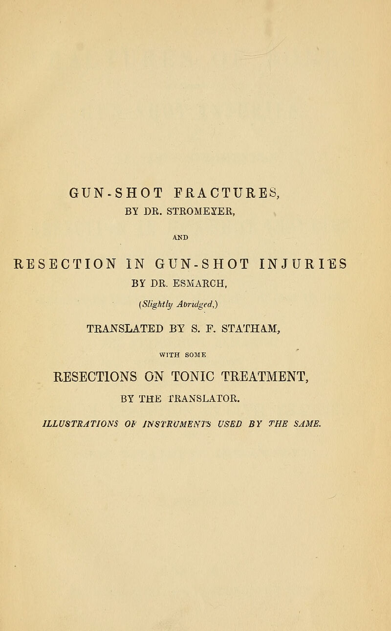 gun-shot fractures, BY DR. STEOMEYER, RESECTION IN GUN-SHOT INJURIES BY DR. ESMARCH, {Slightly Abridged,) TRANSLATED BY S. F. STATHA.M, WITH SOME RESECTIONS ON TONIC TREATMENT, BY THE TRANSLATOR. ILLUSTRATIONS Ot INSTRUMENTS USED BY THE SAME.