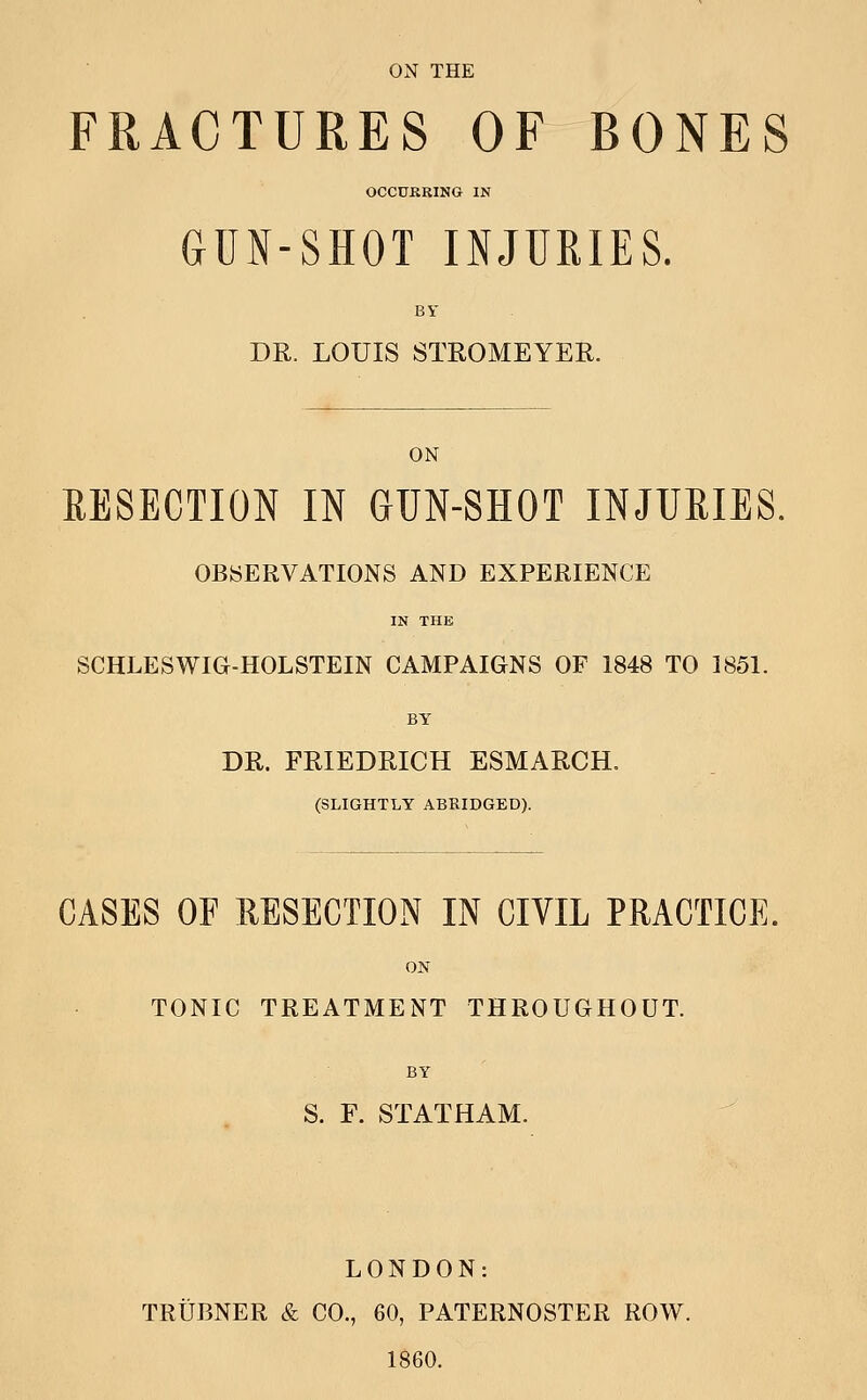 FRACTURES OF BONES OCCURKING IN GUN-SHOT INJURIES. BY DR. LOUIS STROMEYER. ON RESECTION IN GUN-SHOT INJURIES. OBSERVATIONS AND EXPERIENCE IN THE SCHLESWIG-HOLSTEIN CAMPAIGNS OF 1848 TO 1851. BY DR. FRIEDRICH ESMARCH. (SLIGHTLY ABRIDGED). CASES OF MSECTION IN CIVIL PRACTICE. ON TONIC TREATMENT THROUGHOUT. BY ' S. F. STATHAM. LONDON: TRUBNER & CO., 60, PATERNOSTER ROW. 1860.