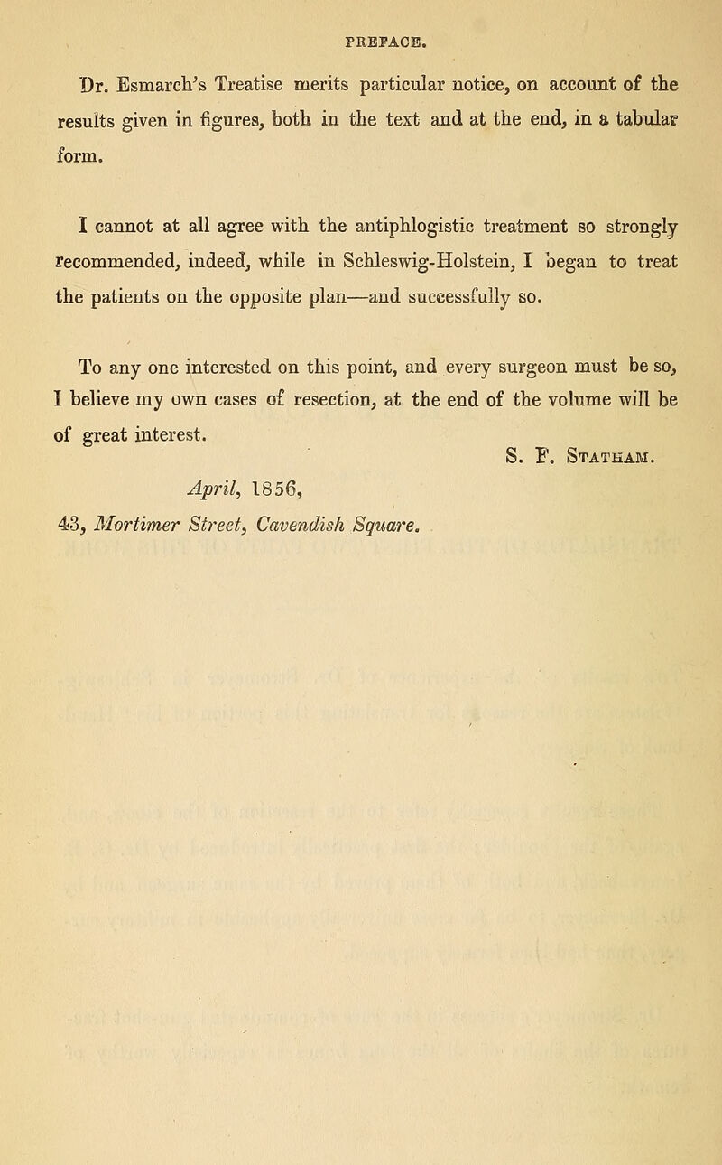 PREPACB. Dr. Esmarch^s Treatise merits particular notice, on account of the results given in figures, both in the text and at the end, in a tabular form. I cannot at all agree with the antiphlogistic treatment so strongly recommended, indeed, while in Schleswig-Holstein, I began to treat the patients on the opposite plan—and successfully so. To any one interested on this point, and every surgeon must be so, I believe my own cases of resection, at the end of the volume will be of great interest. S, F. Statham. April, 1856, 43, Mortimer Street, Cavendish Square.