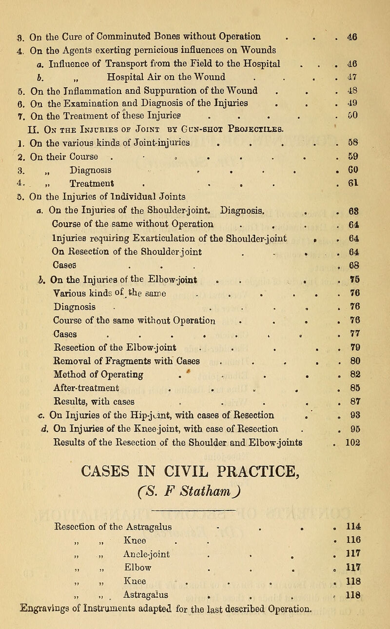 S. On the Cure of Comminuted Bones without Operation . . . 46 4. On the Agents exerting pernicious influences on Wounds a. Influence of Transport from the Field to the Hospital ... 46 b. „ Hospital Air on the Wound . . . . 47 5. On the Inflammation and Suppuration of the Wound . . .48 0. On the Examination and Diagnosis of the Injuries . . .49 T. On the Treatment of these Injuries .... . &0 n. On the Injuries of Joint by Gcn-bhoi Peojectiles. 1. On the various kinds of Joint-injuries . . ... 58 2. On their Course . • » . . . . . 59 3. „ Diagnosis , . . . .60 4. „ Treatment . ... .61 5. On the Injuries of Individual Joints a. On the Injuries of the Shoulder-joint. Diagnosis. , . 68 Course of the same without Operation . . . .64 Injuries requiring Exarticulation of the Shoulder-joint • . 64 On Kesection of the Shoulder joint , - ... 64 Cases ... ,68 i. On the Injuries of the Elbow-joint . . , . , T5 Various kinds of the gaine . . . ... 76 Diagnosis ..... 76 Course of the same without Operation • . . .76 Gases ....... .77 Resection of the Elbow-joint . . . . . 79 Removal of Fragments with Gases . . . . . 80 Method of Operating . ' , . . . 82 After-treatment . . » , .85 Results, with cases = . . . . 87 ■c. On Injuries of the Hip-j<,int, with cases of Resection ,' ,93 d. On Injuries of the Knee joint, with case of Resection . . 96 Results of the Resection of the Shoulder and Elbow-joints . 102 CASES IN CIVIL PRACTICE, CS. F StathamJ Resection of the Astragalus - . . ,114 Knee . . .116 „ Anelc-joint . . . .117 Elbow . . . .117 Knee ... . 118 „ _ Astragalus . . . .118 Engravings of Instruments adapteii for the last described Operation.