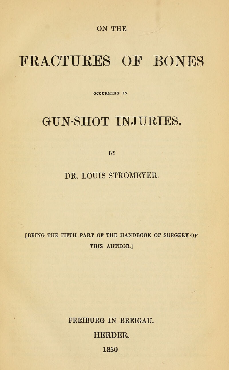 FEACTUEES OF BONES OCCURRING IN GUN-SHOT INJURIES. BY DR. LOUIS STROMEYER. [BEING THE FIFTH PART OF THE HANDBOOK OF SURGEUy OF THIS AUTHOR.] FREIBURG IN BREIGAU. HERDER. 1850