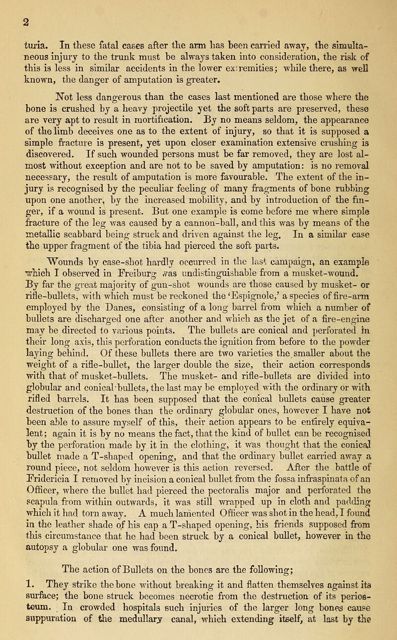 titria. In these fatal caBes after the arm has been carried away, the simulta- neous injury to the trunk must be always taken into consideration, the risk of this is less in similar accidents in the lower exi remities; while there, as well known, the danger of amputation is greater. 'Not less dangerous than the cases last mentioned are those where the bone is crushed by a heavy projectile yet the soft parts are pi'eserved, these are very apt to result in mortification. By no means seldom, the appearance of the limb deceives one as to the extent of injury, so that it is supposed a simple fracture is present, yet upon closer examination extensive crushing is discovered. If such wounded persons must be far removed, they are lost al- most without exception and are not to be saved by amputation: is no removal necessary, the result of amputation is more favourable. The extent of the in- jury is recognised by the peculiar feeling of many fragments of bone rubbing upon one another, by the increased mobility, and by introduction of the fin- ger, if a wound is present. But one example is come before me where simple fracture of the leg was caused by a cannon-ball, and this was by means of the metallic scabbard being struck and driven against the leg. In a similar case the upper fragment of the tibia had pierced the soft parts. Wounds by case-shot hardly occurred in the las', campaign, an example ■which I observed in Preiburg <vas undistinguishable from a musket-wound. By far the great majority of gun-shot wounds are those caused by musket- or rifle-bullets, with which must be reckoned the'Espignole,' a species of fire-arm employed by the Danes, consisting of a long barrel from which a number of bullets are discharged one after another and which as the jet of a fire-engine may be directed to various points. The bullets are conical and perforated in their long axis, this perforation conducts.the ignition from before to the powder laying behind. Of these bullets there are two varieties the,smaller about the weight of a rifle-bullet, the larger double the size, their action corresponds with that of musket-bullets. The musket- and rifle-bullets are divided into globular and conical'bullets, thelastmay be employed with the ordinary or with rifled barrels. It has been supposed that the conical bullets cause greater destruction of the bones than the ordinary globular ones, however I have not been able to assure myself of this, their action appears to be entirely equiva- lent ; again it is by no means the fact, that the kind of bullet can be recognised by the perforation made by it in the clothing, it was thought that the conical bullet made a T-shaped opening, and that the ordinai'y bullet carried away a roxmd piece, not seldom however is this action reversed. After the battle of Pridericia I removed by incision a conical bidlet from the fossa infi-aspinata of an Officer, where the bullet had pierced the pectoralis major and perforated the scapula from within outwards, it was still wrapped up in cloth and padding which it had torn away. A much lamented Officer was shot in the head, I found in the leather shade of his cap a T-shaped opening, his friends supposed from this circumstance that he had been struck by a conical bullet, however in the autopsy a globular one was found. The action of Bullets on the bones are the following; 1. They sti-ike the bone without breaking it and flatten themselves against its surface; the bone struck becomes necrotic fi'om the destruction of Its perios- teum. In crowded hospitals such injuries of the larger long bone^ cause suppuration of the medullary canal, which extending itself, at last by the