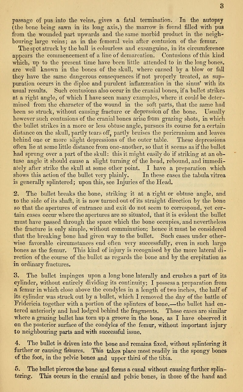 (the bone being sawn in its long axis,) the marrow is foimd filled with pus from the wounded part upwards and the same morbid product in the neigh- bouring large veins; as in the femoral vein after contusion of the femur. The spot struck by the ball is colourless and exsanguine, in its circumference appears the commencement of a line of demarcation. Contusions of this kind which, up to the present time have been little attended to in the long bones, are well known in the bones of the skull, where caused by a blow or fall they have the same dangerous consequences if not properly treated, as sup- puration occurs in the diploe and pm-ulent inflammation in the sinus' with its usual results. Such contusions also occur in the cranial bones, if a bullet strikes at a right angle, of which I have seen many examples, where it could be deter- mined from the character of the wound in the soft parts, that the same had been so struck, without causing fracture or depression of the bone. Usually however such contusions of the cranial bones arise from grazing shots, in which the bullet strikes in a more or less obtuse angle, pursues its com-se for a certain distance on the skidl, partly tears off, partly bruises the pericranium and leaves behind one or more slight depressions of the outer table. These depressions often lie at some little distance from one-another, so that it seems as if the bullet had sprung over a part of the skull: this it might easily do if striking at an ob- tuse angle it should cause a slight tm'ning of the head, rebound, and immedi- ately after strike the skull at some other point. I have a preparation which shows this action of the bullet very plainly. In these cases the tabula vitrea is generally splintered; upon this, see Injuries of the Head. 2. The bullet breaks the bone, striking it at a right or obtuse angle, and to the side of its shaft, it is now turned out of its straight direction by the bone BO that the apertures of entrance and exit do not seem to correspond, yet cer- tain cases occur where the apertm-es are so situated, that it is evident the bullet must have passed through the space which the bone occupies, and nevertheless the fracture is only simple, without comminution; hence it must be considered that the breaking bone had given way to the bullet. Such cases under other- wise favorable circumstances end often very successftilly, even in such largo bones as the femur. This kind of injury is recognised by the more lateral di- rection of the course of the bullet as regards the bone and by the crepitation as in ordinary fractures. 3. The bullet impinges upon a long bone laterally and crushes a part of its cylinder, without entirely dividing its continuity; I possess a preparation from a femur in which close above the condyles in a length of two inches, the half of its cylinder was struck out by a bullet, wliich I removed the day of the battle of Fridericia together with a portion of the sphnters of bone,—the bullet had en- tered anteriorly and had lodged behind the fragments. Those cases arc similar where a grazing bidlet has torn up a groove in the bone, as I have observed it on the posterior smface of the condyles of the femur, without important injury to neighboming parts and with successful issue. 4. The bullet is driven into the bone and remains fixed, without splintering it further or causing fissures. This takes place most readily in the spongy bone& of the foot, in the pelvic bones and upper third of the tibia. 5. The bullet piercea the bone and forms a canal without causing fiirther splin- tering. This occui's in the cranial and pelvic bones, in those of the hand and