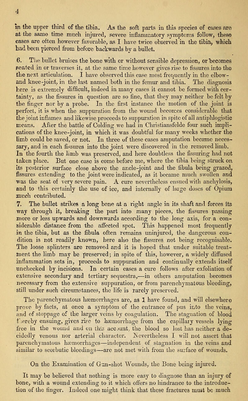 m the upper third of the tibia. As the soft parts in this species of cases aro at the same time much injm-ed, severe inflammatory symptoms follow, theso cases are often however favorable, as I have twice observed in the tibia, which bad beeu pierced from before backwards by a bullet. 6. The, bidlet bruises the bone with or without sensible depression, or becomes peated in or traverses it, at the same time however gives rise to fissures into the the next articulation. I have observed this case most frequently in the elbow- and knee-joint, in the last named both in the femm' and tibia. The diagnosis here is extremely difficidt, indeed in many cases it cannot be formed with cer- tainty, as the fissm'es in question are so fine, that they may neither be felt by the finger nor by a probe. In the first instance the motion of the joint is perfect, it is when the suppuration from the wound becomes considerable that the joint inflames and likewise ])roceeds to suppuration in spite of aU antiphlogistic means. After the battle of Colding we had in Christiansfelde four such impli- cations of the knee-joint, in which it was doubtful for many weeks whether the b'mb could bo saved, or not. In tliree of these cases amputation became neces- sary, and in each fissures into the joint were discovered in the removed limb. In the foiu-th the limb was preserved, and here doubtless the fissuring had not taken place. But one case is come before me, where the tibia being struck on its posterior surface close above the ancle-joint and the fibula being grazed, fissures extending to the joint were indicated, as it became much swollen and was the seat of very severe pain, A cure nevertheless ensued with anchylosis, and to this certainly the use of ice, and internally of laige doses of Opium much contributed. 7. The bullet strikes a long bone at a right angle in its shaft and forces its way through it, breaking the part into many pieces, the fissures passing more or less upwards and downwards according to the long axis, for a con- siderable distance from the affected spot. This happened most frequently in the tibia, but as the fibula often remains uninjured, the dangerous con- dition is not readily known, here also the fissures not being recognisable. The loose splinters are removed and it is hoped ihat under suitable treat- ment the limb may be preserved; in spite of this, however, a widely diffused inflammation sets in, proceeds to suppuration and continually extends itself unchecked by incisions. In certain cases a cure follows after exfoliation of extensive secondary and tertiary sequestra,—in others amputation becomes necessary from the extensive suppuration, or from parenchymatous bleeding, still under such circumstances, the life is rarely preserved. The parenchymatous heemorrhages are, as 1 have found, and will elsewhere prove by facts, at once a symptom of the entrance of pus into the veins, and of stoppage of the larger veins by coagulation. The stagnation of blood t'lereby ensuing, gives ri^o to ha)morrhage from the capillary vessels lying free in the wound and on this accjuntj the blood so lost has neither a de- cidedly venous nor arterial character. Nevertheless I will not assert that parenchymatous hajmorrhages—independent of stagnation in the veins and similar to scorbutic bleedings—are not met with from the surface of wounds. On the Examination of Gan-shot Wounds, the Bone being injured. It may be believed that nothing is more easy to diagnose than an injury of bone, with a wound extending to it which offers no hindrance to the introduc- tion of the finger. Indeed one might think that these fractures must be much