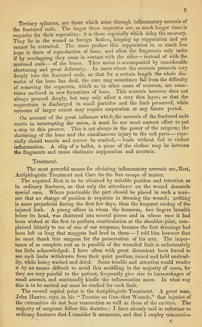 ■ Tertiary splinters, are tliose wlilch arise tlirougli infiammatory necrosis of the fractured ends. The larger these sequestra are, so much longer time is requisite for their separation; it is these especially which delay the recovery. They lie in the womid as foreign bodies, keeping up suppuration and yet cannot be extracted. The more profuse this suppm-ation is, so much less hope is there of reproduction of bone, and often the fragments only unite if by overlapping they come in contact vnth the sides— instead of with the necrosed ends—of the bones. Thus miion is accompanied by considerable shortening and great deformity. In cases where the necrosis proceeds very deeply into the fractured ends, so that for a certain length the whole dia- meter of the bone has died, the cure may sometimes fail from the difficulty of removino- the sequestra, which as in other cases of necroses, are some- times enclosed in new foiTaations of bone. This necrosis however does not always proceed deeply, but may only affect a very thin layer, so that the sequestrmn is discharged in small particles and the limb presen'cd, while necroses of larger extent may require amputation at any future period. On account of the great influence which Ae necrosis of the fractured ends exerts in interrupting the union, it mu-st be our most earnest effort to put a stop to this process. This is not always in the power of the surgeon; the shattering of the bone and the simultaneous injmy to the soft parts—espe- cially should vessels and nerves be crushed, — leads without fail to violent inflammation, A chip of a bullet, a piece of the clothes may be between the fragments and cause obstinate suppuration and necrosis. Treatment. The most powerful means for obviating inflammatory necrosis are, Eest, Antiphlogistic Treatment and Care for the free escape of matter. The required Kest is to be obtained by suitable position and retention as in ordinary fractures, so that only the attendance on the wound demands special care. Where practicable the part should be placed in such a man- ner that no change of position is requisite in dressing the wound; nothing is more prejudicial duriug the first few days, than the frequent raising of the injm'ed limb. A young officer in whom the humerus, two fingers breadth below its head, was shattered into several pieces and ia whose ease it had been vnshed at the first to perform exarticulation at the shoulder-joint, com- plained bitterly to me of one of our surgeons, because the first dressings had been left so long that maggots had bred in them—I told him however that he must thank this surgeon for the preservation of his arm. The impor- tance of as complete rest as is possible of the wounded limb is unfortunately too little acknowledged; I have often with great discontent been forced to see such limbs withdrawn fi'om their quiet position, raised and held unstead- ily, while being washed and dried. • Some trouble and attention would render it by no means difficult to avoid this meddling in the majority of cases, for they are very painful to the patient, frequently give rise to haemorrhages of small amount, and continually kindle the inflammation anew. In what way this is to be carried out must be studied for each limb. The second capital point is the Antiplilogistic Treatment. A great man, John Hunter, says, in his  Treatise on Gun-shot Womids, that injuries of the extremities do not bear venesection so well as those of the cavities. The majority of surgeons follow this doctrine; I have already said in reference to ordinary fractures that I consider it erroneous, and that I employ venesection