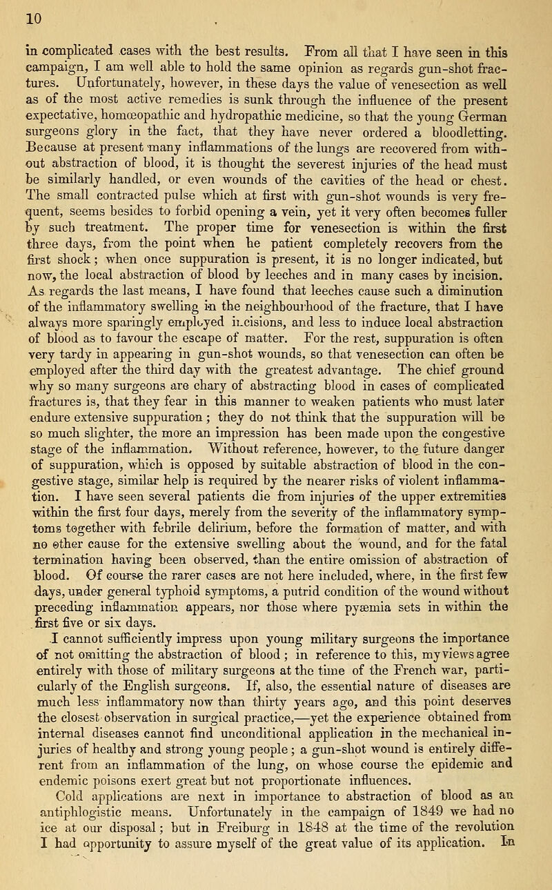 in complicated cases with the best results. From aU that I have seen in this campaign, I am well able to hold the same opinion as regards gmi-shot frac- tures. Unfortunately, however, in these days the value of venesection as well as of the most active remedies is sunk through the influence of the present expectative, homceopathic and hydi'opathic medicine, so that the young German surgeons glory in the fact, that they have never ordered a bloodletting. Because at present many inflammations of the lungs are recovered from with- out abstraction of blood, it is thought the severest injuries of the head must be similarly handled, or even wounds of the cavities of the head or chest. The small contracted pulse which at first with gun-shot wounds is very fre- (juent, seems besides to forbid opening a vein, yet it very often becomes fuUer by such treatment. The proper time for venesection is within the first three days, from the point when he patient completely recovers from the fii'st shock; when once suppuration is present, it is no longer indicated, but now, the local absti^action of blood by leeches and in many cases by incision. As regards the last means, I have found that leeches cause such a diminution of the inflammatory swelling in the neighbourhood of the fractme, that I have always more sparingly employed ii-cisions, and less to induce local abstraction of blood as to favour the escape of matter. For the rest, suppuration is often very tardy in appearing in gun-shot woimds, so that venesection can often be employed after the third day with the greatest advantage. The chief groimd why so many surgeons are chary of abstracting blood in cases of complicated fractures is, that they fear in this manner to weaken patients who must later endure extensive suppuration ; they do not think that the suppuration will be so much slighter, the more an impression has been made upon the congestive stage of the inflammation. Without reference, however, to the future danger of suppuration, which is opposed by suitable abstraction of blood in the con- gestive stage, similar help is required by the nearer risks of violent inflamma- tion. I have seen several patients die from injuries of the upper extremities within the first four days, merely from the severity of the inflammatory symp- toms together with febrile delirium, before the formation of matter, and with no ether cause for the extensive swelling about the wound, and for the fatal termination having been observed, than the entire omission of abstraction of Hood. Of course the rarer cases are not here included, where, in the first few days, under general typhoid symptoms, a putrid condition of the wound without preceding inflammation appears, nor those where pyaemia sets in within the . first five or six days. .1 cannot sufficiently impress upon young mihtary smgeons the importance of not omitting the abstraction of blood ; in reference to this, my views agree entirely with those of mihtary smgeons at the time of the French war, parti- cularly of the English surgeons. If, also, the essential nature of diseases are much less- inflammatory now than thirty years ago, and this point deserves the closest observation in surgical practice,—yet the experience obtained from internal diseases cannot find unconditional apph'cation in the mechanical in- juries of healthy and strong young people; a gun-shot wound is entirely diffe- rent from an inflammation of the lung, on whose course the epidemic and endemic poisons exert great but not proportionate influences. Cold applications are next in importance to abstraction of blood as an antiphlogistic means. Unfortunately in the campaign of 1849 we had no ice at our disposal; but in Freiburg in 1848 at the time of the revolution I had opportunity to assure myself of the great value of its application. In