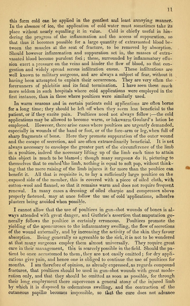 this form cold can be applied in the gentlest ani least annoying manner. In the absence of ice, the application of cold water mu3t sometimes take its place without nearly equallir.g it in value. Cold is chiefly useful in hin- dering the progress of the inflammation and the access of suppuration, so that thus it becomes possible for a large quantity of extravasated blood be- tween the muscles at the seat of fracture, to be removed by absorption. Should however inflammation and suppuration set in, the masses of extra- vasated blood become purulent foci; these, surrounded by inflammatory effu- sion exert a pressure on the veins and hinder the flow of blood, so that con- gestion and widely spread serous infiltration ensue. These infiltrations are well known to military surgeons, and are always a subject of fear, without it having been attempted to explain their occurrence. They are very often tlie forerunners of phlebitis and its fatal termination. I have seen them much more seldom in such hospitals where cold applications were employed in the first instance, than in those where poultices were similarly used. In warm seasons and in certain patients cold applications are often bomo for a long time; they should be left ofiwhen they seem less beneficial to the patient, or if they excite pain. Poultices need not always follow ;—the cold applications may be allowed to become warm, or lidceAvarm Goulard's lotion be employed. However, there arise cases where poultices are urgently demanded, especially in wounds of the hand or foot, or of the fore-arm or leg, when full of sharp fragments of bone. Here they promote suppuration of the outer wound and the escape of secretion, and are often extraordinarily beneficial. It is not always necessary to envelope the greater part of the circumference of the limb in a poultice, indeed the necessary lifting up of the limb each time to attain this object is much to be blamed; though many surgeons -do it, picturing to themselves that to embed^the limb, nothing is equal to soft pap, without think- ing that the mere raising of the limb injures it far more than the poultice can, benefit it. All that is requisite is, to lay a sufficiently large poultice on the exposed side of the member, this is covered with a piece of oiled cloth, with. cotton-wool and flannel, so that it remains warm and does not require frequent renewal. In many cases a dressing of oiled charpie and compresses, aboye properly fastened, may at once follow the use of cold 'applications, adhesive plasters being avoided when possible. I cannot allow that the use of poultices in gun-shot wounds of bones is al- ways attended with great danger, and Guthrie's assertion that amputation ge- nerally follows the poultice is certainly erroneous. Poultices promote the yielding of the aponeuroses to the inflammatory swelling, the flow of secretions of the wound externally, and by increasing the activity of the skin they favour absorption. Being generally so agreeable to the sick, it is not to be wondered at that many surgeons employ them almost universally. They require great care in their management, this is scarcely possible in the field. Should the pa- tient be once accustomed to them, they are not easily omitted; for dry appli- cations give pain, and hence one is obhged to continue the use of poultices for months. I am therefore of opinion, as already expressed, as regards compound fractures, that poultices should be used in gun-shot wounds with great mode- ration only, and that they should be omitted as soon as possible, for through their long employment there supervenes a general atony of the injured limb by which it is disposed to cedematous swelling, and the contraction of the cutaneous papillse becomes impossible, so that the cure does not advance