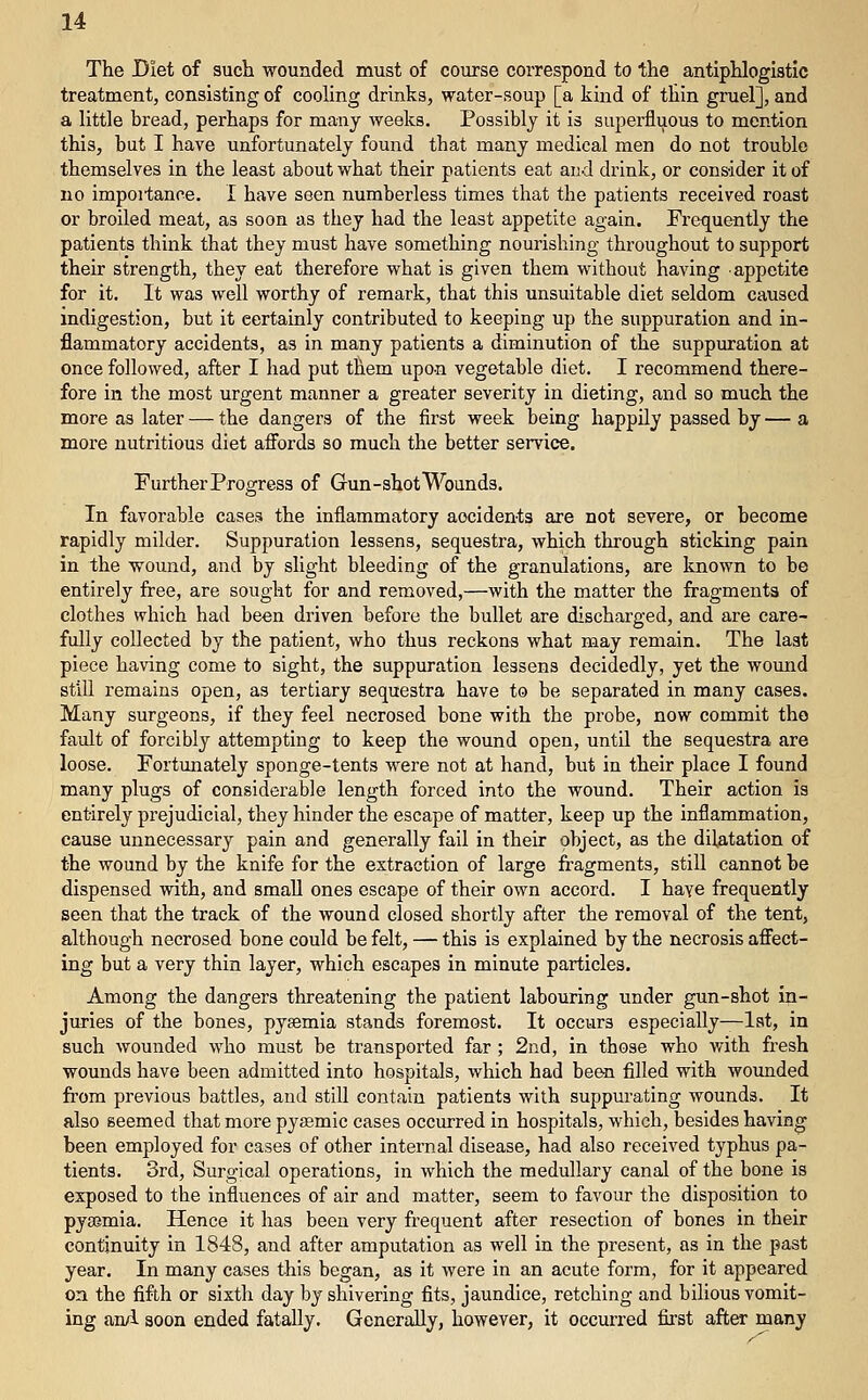 The Diet of such -wounded must of course correspond to 'tlie antiphlogistic treatment, consisting of cooling drinks, water-soup [a kind of thin gruel], and a little bread, perhaps for many weeks. Possibly it is superfluous to mention this, but I have unfortunately found that many medical men do not trouble themselves in the least about what their patients eat and drink, or consider it of no impoi-tance. I have seen numberless times that the patients received roast or broiled meat, as soon as tliey had the least appetite again. Fre<juently the patients think that they must have something nourishing throughout to support their strength, they eat therefore what is given them without having appetite for it. It was well worthy of remark, that this unsuitable diet seldom caused indigestion, but it certainly contributed to keeping up the suppuration and in- flammatory accidents, as in many patients a diminution of the suppuration at once followed, after I had put them upon vegetable diet. I recommend there- fore in the most urgent manner a greater severity in dieting, and so much the more as later — the dangers of the first week being happily passed by — a more nutritious diet affords so much the better service. Further Progress of Gun-shot Wounds. In favorable cases the inflammatory accidents are not severe, or become rapidly milder. Suppuration lessens, sequestra, which through sticking pain in the vfound, and by slight bleeding of the granulations, are known to be entirely free, are sought for and removed,—with the matter the fragments of clothes which had been driven before the bullet are discharged, and are care- fully collected by the patient, who thus reckons what may remain. The last piece having come to sight, the suppuration lessens decidedly, yet the wound still remains open, as tertiary sequestra have to be separated in many cases. Many surgeons, if they feel necrosed bone with the probe, now commit the fault of forcibly attempting to keep the wound open, until the sequestra are loose. Fortunately sponge-tents were not at hand, but in their place I found many plugs of considerable length forced into the wound. Their action is entirely prejudicial, they hinder the escape of matter, keep up the inflammation, cause unnecessary pain and generally fail in their object, as the dilatation of the wound by the knife for the extraction of large fragments, still cannot be dispensed with, and small ones escape of their own accord. I have frequently seen that the track of the wound closed shortly after the removal of the tent, although necrosed bone could be felt, — this is explained by the necrosis affect- ing but a very thin layer, which escapes in minute particles. Among the dangers threatening the patient labouring under gun-shot in- juries of the bones, pyaemia stands foremost. It occurs especially—lat, in such wounded who must be transported far; 2nd, in those who with fresh wounds have been admitted into hospitals, which had been filled with wounded from previous battles, and still contain patients with suppurating wounds. It also seemed that more pysemic cases occurred in hospitals, which, besides having been employed for cases of other internal disease, had also received typhus pa- tients. 3rd, Surgical operations, in which the medullary canal of the bone is exposed to the influences of air and matter, seem to favour the disposition to pyaemia. Hence it has been very frequent after resection of bones in their continuity in 1848, and after amputation as well in the present, as in the past year. In many cases this began, as it were in an acute form, for it appeared on the fifth or sixth day by shivering fits, jaundice, retching and bilious vomit- ing anA soon ended fatally. Generally, however, it occurred first after many