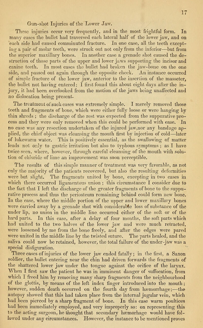 Gun-shot Injuries of the Lower Jaw. These injuiies occur very frequently, and in the most fi'ightfiJ form. In many cases the bullet had traversed each lateral half of the lower jaAV, and on each side had caused comminuted fracture. In one case, all the teeth except- ing a pair of molar teeth, were struck out not only from the inferior—but from the superior maxillaiy bones. In another case a grenade shot caused the de- struction of those parts of the upper and lower jaws supporting the incisor and canine teeth. In most cases the bullet had broken the jaw-bone on the one side, and passed out again through the opposite cheek. An instance occurred of simple fracture of the lower jaw, anterior to the insertion of the masseter, the bullet not having entered; I first found tliis about eight days after the in- jury, it had been overlooked from the motion of the jaws being unaffected and no dislocation being present. The treatment of such cases was extremely simple. I merely removed those teeth and fragments of bone, which were either full)' loose or were hanging by thin shreds ; the discharge of the rest was expected from the suppurative pro- cess and they were only removed when this could be performed with ease. In no case was any resection undertaken of the injured jaw,nor any bandage ap- plied, the chief object was cleansing the mouth first by injection of cold—later of lukewarm water. This is positively essential, as the swallowing of matter leads not only to gastric irritation but also to typhous symptoms ; as I have twice seen, where, however, through careful cleansing of the mouth with solu- tion of chloride of lime an improvement was soon perceptible. The results of this simple manner of treatment was very favorable, as not only the majority of the patients recovered, but also the resulting deformities were but slight. The fragments united by bone, excepting in two cases in which there occurred ligamentous union; this circumstance I consider due to the fact that I left the discharge of the greater fragments of bone to the suppu- rative process and thus the periosteum remaining behind could form new boue. In the case, where the middle portion of the upper and lower maxillary bones were carried away by a grenade shot with considerable loss of substance of the under lip, no union in the middle line occurred either of the soft or of the hard parts. In this case, after a delay of four months, the soft parts which had united to the two halves of the lower jaw and ^vere much retracted, were loosened by me from the bone freely, and after the edges were pared were united in the middle line by the twisted suture. The parts healed, and the saliva could now be retained, however, the total failure of the under-jaw was a special disfiguration. Three cases of injuries of the lower jaw ended fatally; in the first, a Saxon soldier, the bullet entering near the chin had driven forwards the fragments of the shattered lower jaw under the tongue against the orifice of the laiynx. When I first saw the patient he was in imminent danger of sufiocation, from which I freed him by removing many sharp fi-agments from the neighbourhood of the glottis, by means of the left index finger introduced into the mouth; however, sudden death occurred on the fourth day from hjemorrhage;—the autopsy showed that this had taken place from the internal jugidar vein, which had been pierced by a sharp fragment of bone. In this case warm poultices had been immediately employed, and very improperly so: on representing this to the acting surgeon, he thought that secondary hsemorhage woidd have fol- lowed under any circumstances. However, the instance to be mentioned proves