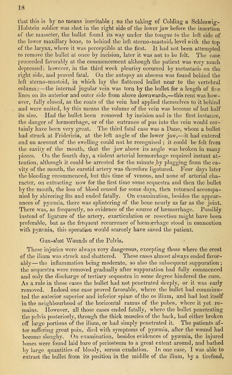 that this is by no means inevitahle ; on the taking of Colding a Schleswio-- Holstein soldier was shot in the right side of the lower jaw before the insertion of the masseter, the bullet found its way under the tongue to the left side of the lower maxillary bone, to behind the left sterno-mastoid, level with the top of the larynx, where it was perceptible at the first. It had not been attempted to remove the bullet at once by incision, later it was not to be felt. The case proceeded favorably at the commencement although the patient was very mucli depressed: however, in the third week pleurisy occurred by metastasis 0)i the right side, and proved fatal. On the autopsy an abscess was found behind the left sterno-mastoid, in which lay the flattened bullet near to the vertebral column;—the internal jugular vein was torn by the bullet for a length of fi\-e lines on its anterior and outer side from above downwards,—this rent was how- ever, fully closed, as the coats of the vein had applied themselves to it behind and were united, by this means the volume of the vein was become of but half its size. Had the bullet been removed by incision and in the first instance, the danger of hsemorrhage, or of the entrance of pus into the vein would cer- tainly have been very great. The third fatal case was a Dane, whom a bullet had struck at Fridericia, at the left angle of the lower jaw,—it had entered and on account of the swelling could not be recognised ; it could be felt from the cavity of the mouth, that the jaw above its angle was broken in many pieces. On the fourth day, a violent arterial haemorrhage required instant at- tention, although it could be arrested for the minute by plugging from the ca- vity of the mouth, the carotid artery was therefore ligatured. Four days later the bleeding recommenced, but this time of venous, and none of arterial cha- racter, on extracting now for the first time some sequestra and then the bullet by the mouth, the loss of blood ceased for some days, theti retiu-ned accompa- nied by shivering fits and ended fatally. On examination, besides the appear- ances of pysemia, there was splintering of the bone nearly as far as the joint. There was, as frequently, no evidence of the source of hfemorrhage. Possibly instead of ligature of the artery, exarticulation or resection might have been preferable, but as the frfequeut recurrence of hEemorrhage stood in connection with pyaemia, this operati«on would scarcely have skved the patient. Gun-shot Y/oimds of the Pelvis. These injuries were always very dangerous, excepting those where the crest of the ilium wa,s struck and shattered. These cases almost always ended favor- ably— the inflammation being moderate, so also the subsequent suppuration; the sequestra were removed gradually after suppuration had fully commenced and only the discharge of tertiary sequestra in some degree hindered the cure. As a rule in these cases the bullet had not penetrated deeply, or it was early removed. Indeed one case proved favorable, where the bullet had comminu- ted the anterior superior and inferior spinJB of the os ilium, and had lost itself in the neighbourhood of the horizontal ramus of the pubes, Avhere it yet. re- mains. However, all those cases ended fatally, where the bullet penetrating the pelvis posteriorly, through the thick muscles of the back, had either broken off large portions of the ilium, or had simply penetrated it. The patients af- ter suffering great pain, died with symptoms of pysemia, after the wound had become sloughy. On examination, besides evidences of pyeemia, the injured bones were found laid bare of periosteum to a great extent around, and bathed by large quantities of bloody, serous exudation. In one case, I was able to extract the bullet from its position in the middle of the ilium, by a tirefond,