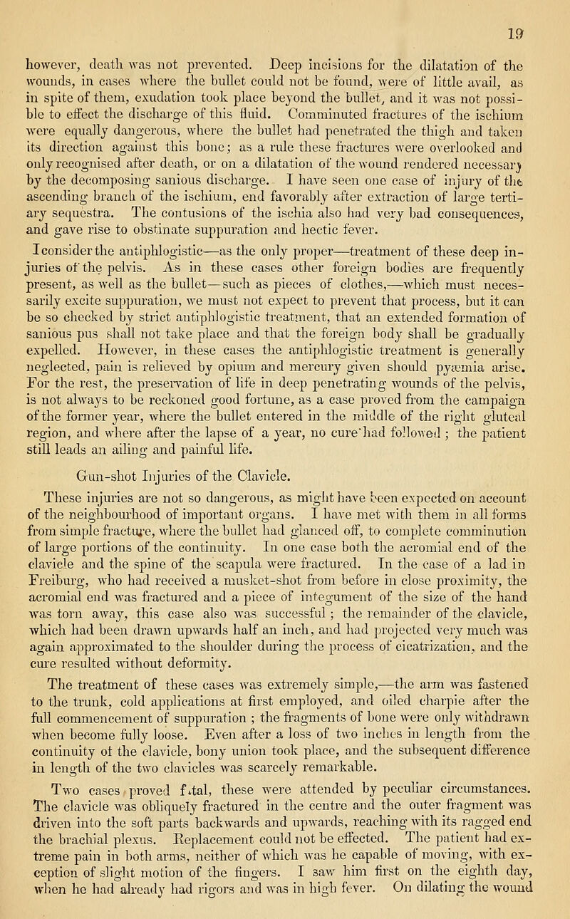 however, death was not prevented. Beep incisions for the dilatation of the wounds, in cases where the bullet could not be found, M-ere of little avail, as in spite of them, exudation took place beyond the bullet, and it was not possi- ble to effect the discharge of this fluid. Comminuted fractures of the ischium were equally dangerous, where the bullet had penetrated the thigh and taken its direction against this bone; as a ride these fractm'es were overlooked and only recognised after death, or on a dilatation of the wound rendered necessarj by the decomposing sanious discharge. I have seen one ease of injury of tlifc ascending branch of the ischium, end favorably after extraction of large terti- ary sequestra. The contusions of the ischia also had very bad consequences, and gave rise to obstinate suppuration and hectic fever. Iconsiderthe antiphlogistic—as the only proper—treatment of these deep in- juries of the pelvis. As in these cases other foreign bodies are frequently present, as well as the bullet—such as pieces of clothes,—which must neces- sarily excite suppuration, we must not expect to prevent that process, but it can be so checked by strict antiphlogistic treatment, that an extended formation of sanious pus shall not take place and that the foreign body shall be gradually expelled. However, in these cases the antiphlogistic treatment is generally neglected, pain is relieved by opium and mercury given should pya?mia arise. For the rest, the presei-vation of life in deep penetrating wounds of the pelvis, is not always to be reckoned good fortune, as a case proved from the campaign of the former year, where the bullet entered in the middle of the right gluteal region, and where after the lapse of a year, no curehad followed ; the patient still leads an ailing and painful life. Gun-shot Injuries of the Clavicle. These injuries are not so dangerous, as might have been expected on account of the neighbourhood of important organs. I have met with them in all forms from simple fractiye, where the bullet had glanced oif, to complete comminution of large portions of the continuity. In one case both the acromial end of the clavicle and the spine of the scapula were fractured. In the case of a lad in Freiburg, who had received a musket-shot from before in close proximity, the acromial end was fractured and a piece of integument of the size of the hand was torn away, this case also was successful; the remainder of the clavicle, which had been drawn upwards half an inch, and had piojected very much was again approximated to the shoulder during the process of cicatrization, and the cure resulted without deformity. The treatment of these cases v\^as extremely simple,—the arm was fastened to the trunk, cold applications at first employed, and oiled charpie after the full commencement of suppuration ; the fragments of bone were only withdrawn when become fully loose. Even after a loss of two inches in length from the continuity ot the clavicle, bony union took place, and the subsequent difference m length of the two clavicles was scarcely remarkable. Two cases proved f 4al, these were attended by peculiar circumstances. The clavicle was obliquely fractured in the centre and the outer fragment was driven into the soft parts backwards and upwards, reaching with its ragged end the brachial plexus. Eeplacement could not be effected. The patient had ex- treme pain in both arms, neither of which was he capable of moving, with ex- ception of slight motion of the fingers. I saw him first on the eighth day, when he had already had rigors and was in high fever. On dilating the wound