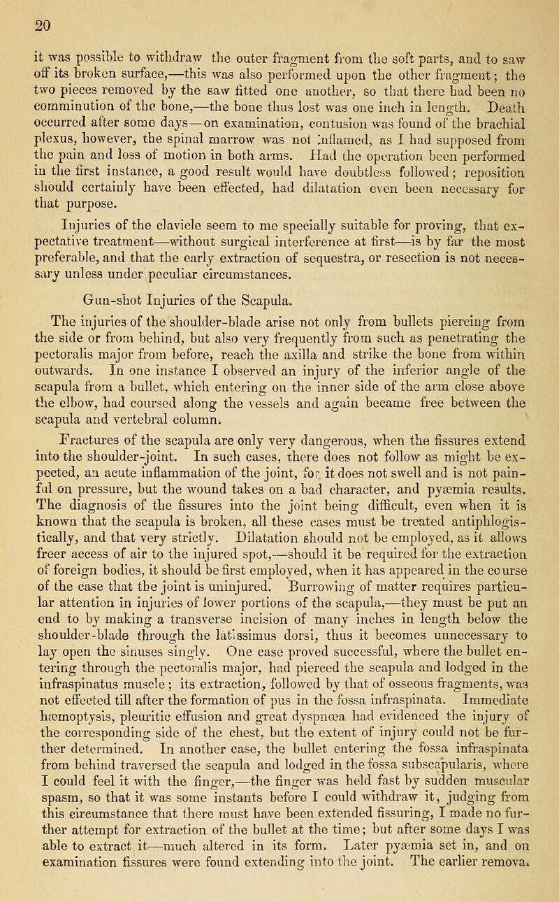 it was possible to witliJraw the outer fragment from tlio soft parts, and to saw off its broken surface,—this was also performed upon the other fragment; the two pieces removed by the saw fitted one another, so that there had been no comminution of the bone,—the bone thus lost was one inch in length. Deatli occurred after some days—on examination, contusion was found of the brachial plexus, however, the spinal marrow was not Inflamed, as I had supposed from the pain and loss of motion in both arms. Had the operation been performed in the first instance, a good result would have doubtless followed; reposition shoidd certainly have been effected, had dilatation even been necessary for that purpose. Injuries of the clavicle seem to me specially suitable for proving, that ex- pectative treatment—without surgical interference at first—is by far the most preferable, and that the early extraction of sequestra, or resection is not neces- sary unless under peculiar circumstances. Gun-shot Injuries of the Scapula. The injuries of the shoulder-blade arise not only from bullets piercing from the side or from behind, but also very frequently from such as penetrating the pectoralis major from before, reach the axilla and strike the bone from within outwards. In one instance I observed an injury of the inferior angle of the scapula from a bullet, which entering on the inner side of the arm close above the elbow, had coursed along the vessels and again became free between the scapula and vertebral column. Fractures of the scapula are only very dangerous, when the fissures extend into the shoulder-joint. In such cases, there does not follow as might be ex- pected, an acute inflammation of the joint, for it does not swell and is not pain- ful on pressure, but the wound takes on a bad character, and pyaemia results. The diagnosis of the fissures into the joint being difficult, even when it is known that the scapula is broken, all these cases must be treated antiphlogis- tically, and that very strictly. Dilatation should not be employed, as it allows freer access of air to the injured spot,—should it be required for the extraction of foreign bodies, it should be first employed, when it has appeared in the course of the case that the joint is uninjured. Burrowing of matter requires particu- lar attention in injuries of lower portions of the scapula,—they must be put an end to by making a transverse incision of many inches in length below the shoulder-blade through the latissimus dorsi, thus it becomes unnecessary to lay open the sinuses singly. One case proved successful, where the bullet en- tering through the pectoralis major, had pierced the scapula and lodged in the infraspinatus muscle; its extraction, followed by that of osseous fi'agments, was not effected tiU after the formation of pus in the fossa infraspinata. Immediate hfemoptysis, pleuritic effusion and great dyspnea had evidenced the injury of the corresponding side of the chest, but the extent of injury could not be fur- ther determined. In another case, the bullet entering the fossa infraspinata from behind traversed the scapula and lodged in the fossa subscajpularis, where I could feel it with the finger,—the finger was held fast by sudden muscular spasm, so that it was some instants before I could withdraw it, judging from this circumstance that there must have been extended Assuring, I made no fur- ther attempt for extraction of the bullet at the time; but after some days I was able to extract it—much altered in its form. Later pya;mia set in, and on examination fissures were found extending into the joint. The earfier remova.