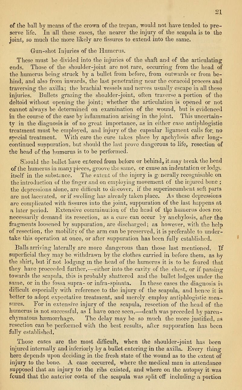 of the ball bj means of the cl•o^Tn of the trepan, would not have tended to pre- serve life. In all these cases, the nearer the injiu-j of the scapula is te the joint, so much the more likely are fissures to extend into the same. Gun-shot Injm'ies of the Humerus. These must be divided into the injuries of the ahaft and of the articulating ends. Those of the shoulder-joint are not rare, occurring fi'om the head of the humerus being struck by a bullet from before, from outwards or from be- hind, and also from inwards, the last penetrating near the coracoid process and traversing the axilla; the brachial vessels and nerves usually escape in all these injuries. Bullets grazing the shoulder-joint, often traverse a portion of the deltoid without opening the joint; whether the articulation is opened or not cannot always be determined on examination of the wound, but is evidenced in the course of the case by inflammation arising in the joint. This uncertain- ty in the diagnosis is of no great importance, as in either case antiphlogistic treatment must be employed, and injury of the capsular ligament calls for, no sppcial treatment. With care the cure takes place by anchylosis after long- continued suppuration, but should the last prove dangerous to life, resection of the head of the humerus is to be performed. Should the bullet have ectered from before or behind, it may break the head of the humerus in many pieces, groove the same, or cause an indentation or lodgt itself in the substance. The extent of the injury is generally recognisable on the introduction of the finger and on employing movement of the injured bone ; the depressions alone, are diflicult to discover, if the superincumbent soft parts are not lacerated, or if swelling has already taken place. As these depressions are complicated with fissures into the joint, suppuration of the last happens at a later period. Extensive comminution of the head of tlje humerus does nor. necessarily demand its resection, as a cure can occur by anchylosis, after the fragments loosened by suppuration, are discharged; as however, with the help of resection, the mobility of the arm can be preserved, it is preferable to under- take this operation at once, or after suppuration has been fiiUy established. Balls arriving laterally are more dangerous than those last mentioned. If superficial they may be withdrawn by the clothes carried in before them, as by the shirt, but if not lodgmg m the head of the humerus it is to be feared that they have proceeded further,—either into the cavity of the chest, or if passing towards the scapula, this is probably shattered and the bullet lodges under the same, or in the fossa supra- or infra-spinata. In these cases the diagnosis is difficult especially with reference to the injury of the scapula, and hence it is better to adopt expectative treatment, and merely employ antiphlogistic mea- sures. For in extensive injury of the scapida, resection of the head of the humerus is not successful, as I have once seen,—death was preceded by paren- chymatous haemorrhage. The delay may be so much the more justified, as resection can be performed with the best results, after suppuration has been fully established. Those cases are the most difficult, when the shoulder-joint has been injured internally and inferiorly by a buUet entering in the axilla. Every thing here depends upon deciding in the fresh state of the wound as to the extent of injury to the bone. A case occurred, where the medical man in attendance supposed that an injury to the ribs existed, and where on the autopsy it was found that the anterior costa of the scapula was split off including a portion