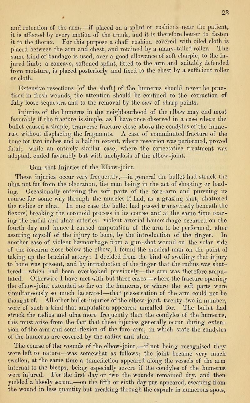 and retention of the arm,—if placed on a splint or cusliions near the patient, it is affected bj every motion of the trunk, and it is therefore better to fasten it to the thorax. For this purpose a chaff cushion covered with oiled cloth is placed between the arm and chest, and retained by a many-tailed roller. The same kind of bandage is used, over a good allowance of soft charpie, to the in- jured limb; a concave, softened splint, fitted to the arm and suittibly defended from moisture, is placed posteriorly and fixed to the chest by a sufficient roller or cloth. Extensive resections [of the shaft] of the humerus should never be prac- tised in fresh wounds, the attention should be confined to the extraction of fully loose sequestra and to the removal by the saw of sharp points. Injuries of the humerus in the neighbourhood of the elbow may end most favorably if the fracture is simple, as I have once observed in a, case where the bullet caused a simple, tranverse fracture close above the condyles of the hume- I'up. without displacing the fragments. A case of comminuted fracture of the bone for two inches and a half in extent, where resection was performed, proved fatal; while an entirely similar case, where the expectative treatment was adopted, ended favorably but with anchylosis of the elbow-joint. Gun-shot Injuries of the Elbow-joint. These injuries occur very frequently,—in general the bullet had struck the ulna not far from the olecranon, the man being in the act of shooting or load- ing. Occasionally entering the soft parts of the fore-arm and pursuing its course for some way through the muscles it had, as a grazing shot, shattered the radius or ulna. In one case the bullet had passed transvei'sely beneath the fiexoi's, breaking the coronoid process in its course and at the same time tear- ing the radial and ulnar arteries; violent arterial ha3morrhage occurred on the fourth day and hence I caused amputation of the arm to be performed, after assuring myself of the injury to bone, by the introduction of the finger. In another case of violent ha;morrhage from a gun-shot wound on the volar side of the forearm close below the elbow, I found the medical man on the point of taking up the brachial artery; I decided from the kind of swelling that injury to bone was present, and by introduction of the finger that the radius was sliat- tered—which had been overlooked previously—the arm was therefore ampu- tated. Otherwise I have met with but three cases—where the fracture opeiiing the elbow-joint extended so far on the humerus, or where the soft parts M'ere simultaneously so much lacerated—-that preservation of the arm could not be thought of. All otlier bullet-injuries of the elbow-joint, twenty-two in number, were of such a kind that amputation appeared uncalled for. The bullet had struck the radius and ulna more frequently than the condyles of the humerus, this must arise from the fact that these injuries generally occur during exten- sion of the arm and semi-flexion of the fore-arm, in which state the condyles of the humerus are covered by the radius and ulna. The course of the wounds of the elbow-joint,—if not being recognised they wore left to nature—was somewhat as follows; the joint became very much swollen, at the same time a tumefaction appeared along the vessels of the arm internal to the biceps, being especially severe if the condyles of the humerus were injured. For the first day or two the wounds remained dry, and then yielded a bloody serum,—on the fifth or sixth day pus appeared, escaping fi'om the wound in less quantity but breaking through the capsule in numerous spots,