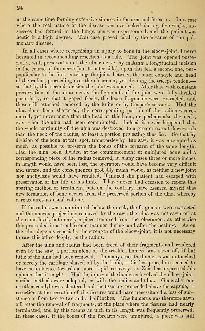 M at the same time forming extensive sinuses in the arm and forearm. In a case where the real nature of the disease was overlooked during five weeks, ab- scesses had formed in the lungs, pus was expectorated, and the patient was hectic in a high degree. This case proved fatal by the advance of the pul- monary disease. Li all cases where recognising an injury to bone in the elbow-joint, I never hesitated in recommending resection as a rule. The joint was opened poste- riorly, with preservation of the ulnar nerve, by making a longitudinal incision in the course of the nerve [on its outer side], upon this fell a second one, per- pendicular to the first, entering the joint between the outer condyle and head of the radius, proceeding over the olecranon, yet dividing the triceps tendon,—■ RO that by this second incision the joint was opened. After that, with constant preservation of the ulnar nerve, the ligaments of the joint were fuUy divided posteriorly, so that it gaped freely, the loose fragments were extracted, and those still attached removed by the knife or by Cooper's scissors. Had the ulna alone been shattered, the corresponding portion of the radius was re- moved, yet never more than the head of this bone, or perhaps also the neck, even when the ulna had been comminuted. Indeed it never happened that the whole continuity of the ulna was destroyed to a greater extent downwards than the neck of the radius, at least a portion projecting thus far. So that by division of the bone at this spot, transversley by the saw, it was attempted as much as possible to preserve the bones of the forearm of the same length. Had the ulna been divided at the commencement of uninjured bone and a corresponding piece of the radius removed, in many cases three or more inches in length would have been lost, the operation 'would have become very diflicult and severe, and the consequences probably much worse, as neither a new joint nor anchylosis would have resulted, if indeed the patient had escaped with preservation of his life or his limb. I have never had occasion to repent this sparing method of treatment, but, on the contrary, have assured myself that new formation of bone occurs from the preserved portion of the ulna, whereby it reacquires its usual volume. If the radius was comminuted below the neck, the fragments were extracted and the uneven projections removed by the saw; the uhia was not sawn off at the same level, but merely a piece removed from the olecranon, as otherwise this protruded in a troublesome manner during and after the healing. As on the ulna depends especially the strength of the elbow-joint, it is not necessary to saw this off so deeply, as the radius. After the ulna and radius had been freed of their fragments and rendered even by the saw, a portion alone of the trochlea humeri Avas savra off, if but little of the ulna had been removed. In many cases the humerus was untouched or merely the cartilage shaved off by the knife,—this last procedure seemed to have no influence towards a more rapid recovery, as Zeis has expressed his opinion that it might. Had the injury of the humeras involved the elbow-joint, similar methods were adopted, as with the radius and ulna. Generally one or other condyle was shattered and the Assuring proceeded above the capside,— resection at tlie cessation of the fissures would have necessitated a loss of sub- stance of from two to two and a half inches. The humerus was therefore sawn off, after the removal of fragments, at the place where the fissures had nearly terminated, and by this means an inch in its length was frequently preserved. In these cases, if the bones of tlie forearm were uninjured, a piece was stiU