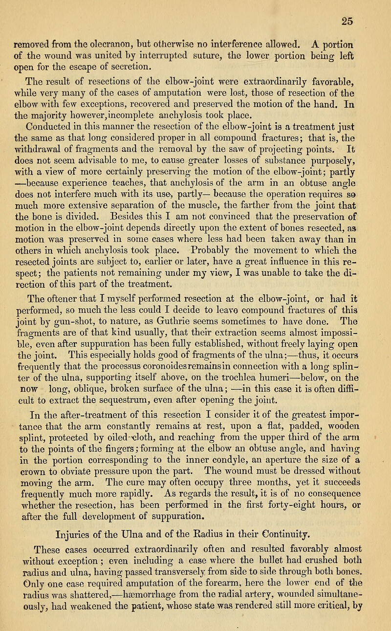 removed from the olecranon, but otherwise no interference allowed. A portion of the Avound was united by interrupted suture, the lower portion being left open for the escape of secretion. The result of resections of the elbow-joint were extraordinarily favorable, while very many of the cases of amputation were lost, those of resection of the elbow with few exceptions, recovered and preserved the motion of the hand. In the majority however, incomplete anchylosis took place. Conducted in this manner the resection of the elbow-joint is a treatment just the same as that long considered proper in all compound fractures; that is, the withdrawal of fragments and the removal by the saw of projecting points. It does not seem advisable to me, to cause greater losses of substance purposely, with a view of more certainly preserving the motion of the elbow-joint; partly —because experience teaches, that anchylosis of the arm in an obtuse angle does not interfere much with its use, partly— because the operation requires so much more extensive separation of the muscle, the farther from the joint that the bone is divided. Besides this I am not convinced that the preservation of motion in the elbow-joint depends directly upon the extent of bones resected, as motion was preserved in some cases where less had been taken away than in others in which anchylosis took plaee. Probably the movement to which the resected joints are subject to, earlier or later, have a great influence in this re- spect; the patients not remaining under my view, I was unable to take the di- rection of this part of the treatment. The oftener that I myself peiformed resection at the elbow-joint, or had it performed, so much the less could I decide to leave compound fractures of this joint by gun-shot, to nature, as Guthrie seems sometimes to have done. The fragments are of that kind usually, that their extraction seems almost impossi- ble, even after suppuration has been fully estabhshed, without fi'eely laying open the joint. This especially holds good of fragments of the ulna;—thus, it occurs frequently that the processus coronoides remains in connection with a long splin- ter of the ulna, supporting itself above, on the trochlea humeri—below, on the now long, oblique, broken surface of the ulna; —in this case it is often diffi- cult to extract the sequestrum, even after opening the joint. In the after-treatment of this resection I consider it of the greatest impor- tance that the arm constantly remains at rest, upon a flat, padded, wooden splint, protected by oiled-'cloth, and reaching from the upper third of the arm to the points of the fingers; forming at the elbow an obtuse angle, and having in the portion corresponding to the inner condyle, an aperture the size of a crown to obviate pressure upon the part. The wound must be dressed without moving the arm. The cure may often occupy three months, yet it succeeds frequently much more rapidly. As regards the result, it is of no consequence whether the resection, has been performed in the first forty-eight hours, or after the full development of suppuration. Injuries of the Ulna and of the Radius in their Continuity. These cases occurred extraordinarily often and resulted favorably almost without exception; even including a case where the bullet had crushed both radius and -ulna, having passed transversely from side to side through both bones. Only one case required amputation of the forearm, here the lower end of the radius was shattered,—haemorrhage from the radial artery, wounded simultane- ously, had weakened the patient, whose state was rendered still more critical, by