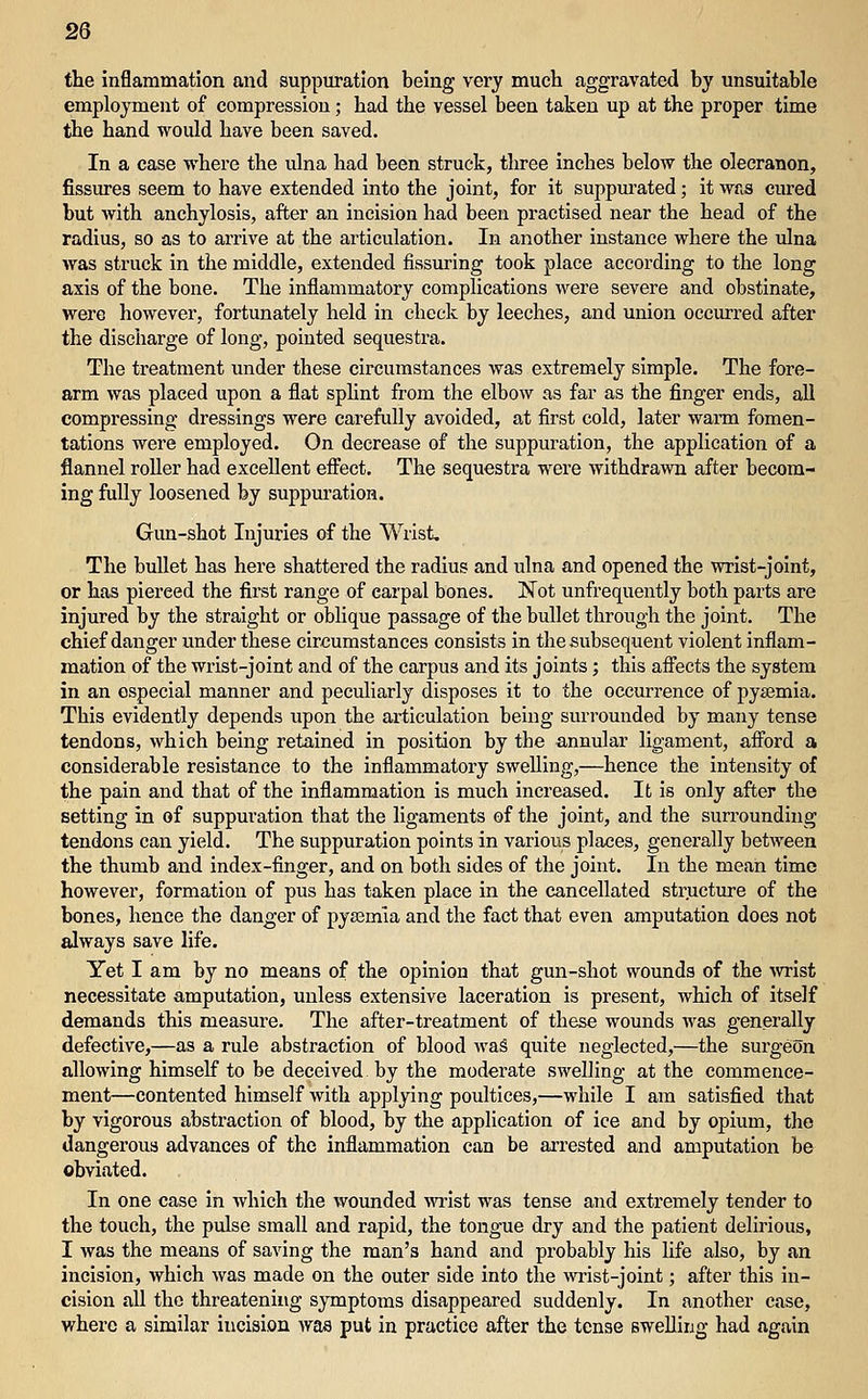 2Q the inflammation and suppm-ation being very much aggravated by unsuitable employment of compression; had the vessel been taken up at the proper time the hand would have been saved. In a case where the ulna had been struck, three inches below the olecranon, fissures seem to have extended into the joint, for it suppurated; it was cured but with anchylosis, after an incision had been practised near the head of the radius, so as to arrive at the articulation. In another instance where the ulna was struck in the middle, extended Assuring took place according to the long axis of the bone. The inflammatory complications were severe and obstinate, were however, fortunately held in check by leeches, and union occurred after the discharge of long, pointed sequestra. The treatment under these circumstances was extremely simple. The fore- arm was placed upon a flat sphnt from the elbow as far as the finger ends, all compressing dressings were carefully avoided, at first cold, later warai fomen- tations were employed. On decrease of the suppuration, the application of a flannel roller had excellent effect. The sequestra were withdrawn after becom- ing fully loosened by suppm'ation. Gun-shot Injuries of the Wrist. The bullet has here shattered the radius and ulna and opened the wrist-joint, or has pierced the first range of carpal bones. Not unfrequently both parts are injured by the straight or oblique passage of the bullet through the joint. The chief danger under these circumstances consists in the subsequent violent inflam- mation of the wrist-joint and of the carpus and its joints; this afifects the system in an especial manner and peculiarly disposes it to the occurrence of pyaemia. This evidently depends upon the articulation being surrounded by many tense tendons, which being retained in position by the annular ligament, afibrd a considerable resistance to the inflammatory swelling,—hence the intensity of the pain and that of the inflammation is much increased. It is only after the setting in of suppuration that the ligaments of the joint, and the surrounding tendons can yield. The suppuration points in various places, generally between the thumb and index-finger, and on both sides of the joint. In the mean time however, formation of pus has taken place in the cancellated structure of the bones, hence the danger of pyaamia and the fact that even amputation does not always save life. Yet I am by no means of the opinion that gun-shot wounds of the Avrist necessitate amputation, unless extensive laceration is present, which of itself demands this measure. The after-treatment of these wounds was generally defective,—as a rule abstraction of blood AvaS quite neglected,—the surgeon allowing himself to be deceived by the moderate swelling at the commence- ment—contented himself with applying poultices,—while I am satisfied that by vigorous abstraction of blood, by the application of ice and by opium, the dangerous advances of the inflammation can be arrested and amputation be obviated. In one case in which the wounded vrr'ist was tense and extremely tender to the touch, the pulse small and rapid, the tongue dry and the patient delirious, I was the means of saving the man's hand and probably liis life also, by an incision, which was made on the outer side into the wrist-joint; after this in- cision all the threatening symptoms disappeared suddenly. In another case, where a similar incision was put in practice after the tense swelling had again