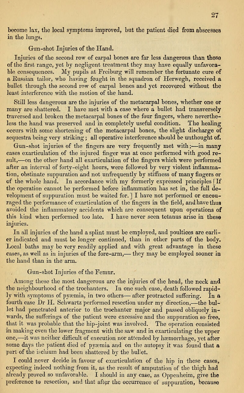become lax, the local symptoms improved, but the patient died from abscesses in the hmga. Gun-shot Injuries of the Hand. Injuries of the second row of carpal bones are far less dangerous than those of the first range, yet by negligent treatment they may have equally unfavora- ble consequences. My pupils at Freiburg will remember the fortunate cure of a Russian tailor, who having fought in the squadron of Herwegh, received a bullet through the second row of carpal bones and yet recovered without the least interference with the motion of the hand. Still less dangerous are the injuries of the metacarpal bones, whether one or many are shattered. I have met with a case where a bullet had transversely traversed and broken the metacarpal bones of the four fingers, where neverthe- less the hand was preserved and in completely useful condition. The healing occurs with some shortening of the metacarpal bones, the slight discharge of sequestra being very striking; all operative interference should be unthought of. Gun-shot injuries of the fingers are very frequently met with;—in many cases exarticulation of the injured finger was at once performed with good re- sult,—on the other hand all exarticulation of the fingers which were performed after an interval of forty-eight hours, were followed by very violent inflamma- tion, obstinate suppuration and not unfrequently by stiffness of many fingers or of the whole hand. In accordance with my formerly expressed principles [If the operation cannot be performed before inflammation has set in, the full de- velopment of suppuration must be waited for. ] I have not performed or encou- raged the performance of exarticulation of the fingers in the field, and have thus avoided the inflammatoiy accidents which are consequent upon operations of this kind when performed too late. I have never seen tetanus arise in theso injuries. In all injuries of the hand a splint must be employed, and poultices are earli- er indicated and must be longer continued, than in other parts of the body. Local baths may be very readily applied and with great advantage in these cases, as well as in injuries of the fore-arm,— they may be employed sooner in the hand than in the arm. Gun-shot Injuries of the Pemur. Among these the most dangerous are the injuries of the head, the neck and the neighbourhood of the trochanters. In one such case, death followed rapid- ly with symptoms of pyaemia, in two others— after protracted suffering. In a fourth case I)r H. Schwartz performed resection under my direction,—the bul- let had penetrated anterior to the trochanter major and passed obliquely in- wards, the sufferings of the patient were excessive and the suppuration so free, that it was probable that the hip-joint was involved. The operation consisted in making even the lower fragment with the saw and in exarticulating the upper one,—it was neither difficult of execution nor attended by haemorrhage, jet after some days the patient died of pyaemia and on the autopsy it M'as found that a part of the iscliium had been shattered by the bullet. I could never decide in favour of exarticulation of the hip in these cases, expecting indeed nothing from it, as the result of amputation of the thigh had already proved so unfavorable. I should in any case, as Oppeuheim, give the preference to resection, and that aftpr the occurrence of suppuration, because