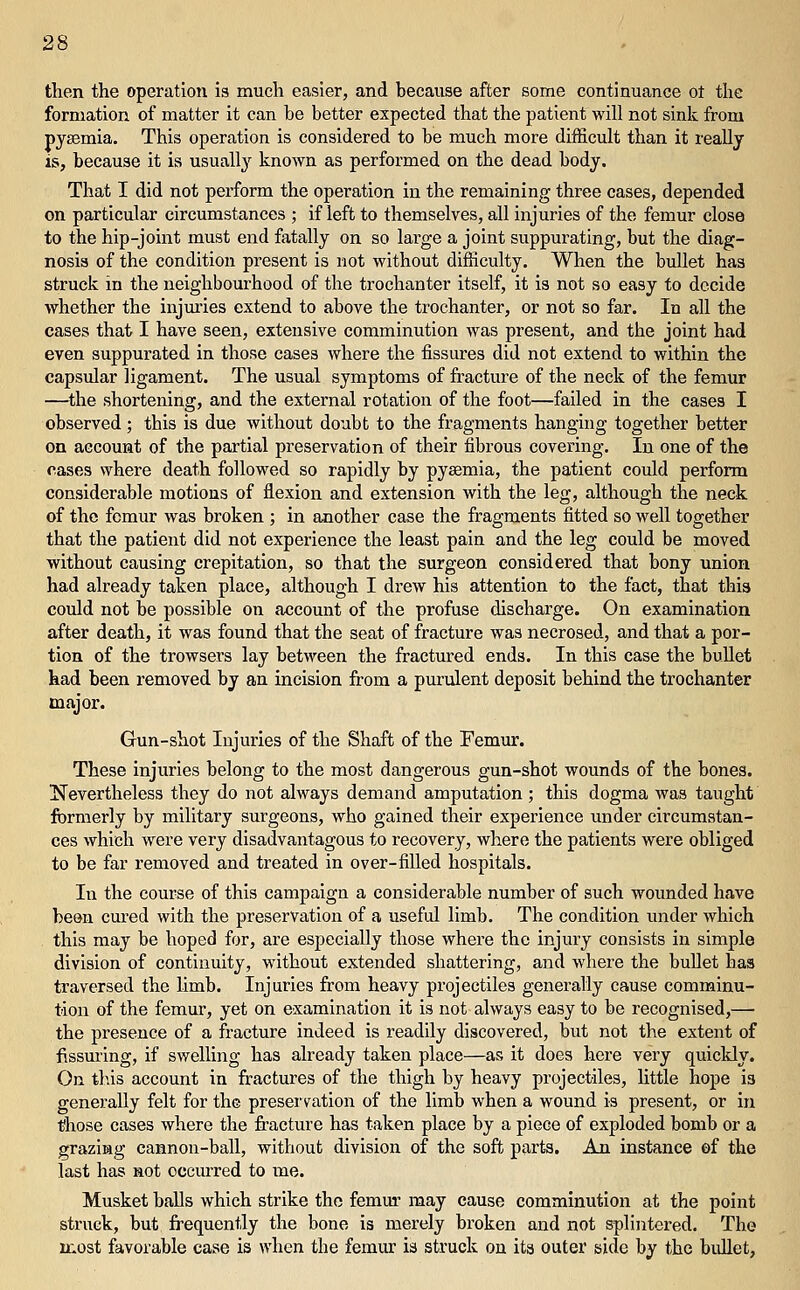 then the operation is much easier, and because after some continuance ot the formation of matter it can be better expected that the patient will not sink from pyaemia. This operation is considered to be much more difficult than it really is, because it is usuall}'' known as performed on the dead body. That I did not perform the operation in the remaining three cases, depended on particular circumstances ; if left to themselves, all injuries of the femur close to the hip-joint must end fatally on so large a joint suppurating, but the diag- nosis of the condition present is not without difficulty. When the bullet has struck in the neighbourhood of the trochanter itself, it is not so easy to decide whether the injuries extend to above the trochanter, or not so far. In all the cases that I have seen, extensive comminution was present, and the joint had even suppurated in those cases Avhere the fissures did not extend to within the capsular ligament. The usual symptoms of fracture of the neck of the femur —^the shortening, and the external rotation of the foot—failed in the cases I observed ; this is due without doubt to the fragments hanging together better on account of the partial preservation of their fibrous covering. In one of the cases where death followed so rapidly by pyaemia, the patient could perform considerable motions of flexion and extension with the leg, although the neck of the femur was broken ; in another case the fragments fitted so well together that the patient did not experience the least pain and the leg could be moved without causing crepitation, so that the surgeon considered that bony union had already taken place, although I drew his attention to the fact, that this could not be possible on account of the profuse discharge. On examination after death, it was found that the seat of fracture was necrosed, and that a por- tion of the trowsers lay between the fractured ends. In this case the bullet had been removed by an incision from a purulent deposit behind the trochanter major. Gun-shot Injuries of the Shaft of the Femm:. These injuries belong to the most dangerous gun-shot wounds of the bones. Nevertheless they do not always demand amputation ; this dogma was taught formerly by military surgeons, who gained their experience under circumstan- ces which were very disadvantagous to recovery, where the patients were obliged to be far removed and treated in over-filled hospitals. In the course of this campaign a considerable number of such wounded have been cured with the preservation of a useful limb. The condition under which this may be hoped for, are especially those where the injury consists in simple division of continuity, without extended shattering, and where the bullet has traversed the limb. Injuries from heavy projectiles generally cause comminu- tion of the femur, yet on examination it is not always easy to be recognised,— the presence of a fracture indeed is readily discovered, but not the extent of Assuring, if swelling has already taken place—as it does here very quicldy. On this account in fractures of the thigh by heavy projectiles, httle hope is generally felt for the preservation of the limb when a wound is present, or in lihose cases where the fracture has taken place by a piece of exploded bomb or a grazing cannon-ball, without division of the soft parts. An instance of the last has not occurred to me. Musket balls which strike the femm- may cause comminution at the point struck, but frequently the bone is merely broken and not splintered. The most favorable case is when the femiu: is struck on its outer side by the biillet,