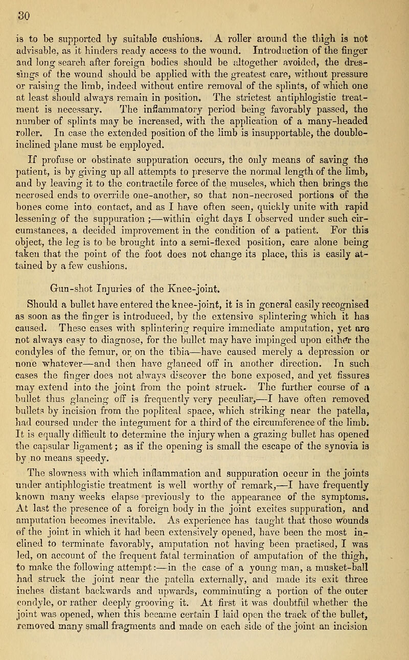 is to be supported by suitable cushions. A roller around the thigh is not advisable, as it hinders ready access to the wound. Introduction of the finger and long search after foreign bodies should be jdtogether avoided, the dres- sings of the wound should be applied with the greatest care, without pressure or raising the limb, indeed without entire removal of the splints, of which one at least should always remain in position. The strictest antiplilogistic treat- ment is necessary. The inflammatory period being favorably passed, the number of splints may be increased, with the application of a many-headed roller. In case the extended position of the limb is insuppoitable, the double- inclined plane must be ernployed. If profuse or obstinate suppuration occurs, the only means of saving the patient, is by giving up all attempts to preserve the normal length of the limb, and by leaving it to the contractile force of the muscles, which then brings the necrosed ends to override one-another, so tliat non-necrosed portions of the bones come into contact, and as I have often seen, quickly unite with rapid lessening of the suppuration ;—within eight days I observed under such cir- cumstances, a decided improvement in the condition of a patient. For this object, the leg is to be brought into a semi-flexed position, care alone being taken that the point of the foot does not change its place, this is easily at- tained by a few cushions. Gun-shot Injuries of the Knee-joint. Should a bullet have entered the knee-joint, it is in general easily recognised as soon as the finger is introduced, b}^ the extensive splintering which it has caused. These cases with splintering require immediate amputation, yet are not always easy to diagnose, for the bullet may have impinged upon eith(^r the condyles of the femur, or on the tibia—have caused merely a depression or none whatever—and then have glanced oS in another direction. In such cases the finger does not always discover the bone exposed, and yet fissures may extend into the joint from the point struck. The further course of a bullet thus glancing off is frequently very peculiar,—I have often removed bullets by incision from the popliteal space, which striking near the patella, had coursed under the integument for a third of the circumference of the limb. It is equally difficult to determine the injury when a grazing bullet has opened the capsular ligament; as if the opening is small the escape of the synovia i3 by no means speedy. The slowness with which inflammation and suppuration occur in the joints under antiphlogistic treatment is well worthy of remark,—I have frequently known many weeks elapse previously to the appearance of the symptoms. At last the presence of a foreign body in the joint excites suppuration, and amputation becomes inevitable. As experience has taught that those wounds of the joint in which it had been extensively opened, have been the most in- clined to terminate favorably, amputation not having been practised, I was led, on account of the frequent fatal termination of amputation of the thigh, to make the following attempt:—in th.e case of a young man, a musket-ball had struck the joint near the patella externally, and made its exit three inches distant backwards and upvt-ards, comminuting a portion of the outer condyle, or rather deeply grooving it. At first it was doubtfid whether the joint was opened, when this became certain I laid open the track of the bullet, removed many small fragments and made on each side of the joint an incision