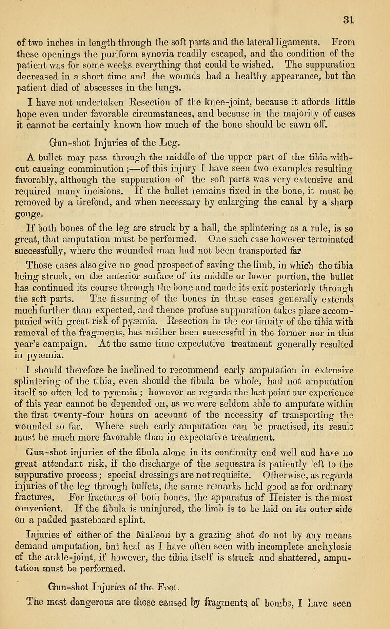 of two inches in length thTOUgh the soft parts and the lateral ligaments. From these openings the puriform synovia readily escaped, and the condition of the patient was for some weeks everything that could be wished. The suppuration decreased in a short time and the wounds had a healthy appearance, but the jjatient died of abscesses in the lungs. I have not undertaken Resection of the knee-joint, because it affords little hope even under favorable circumstances, and because in the majority of casea it cannot be certainly known how much of the bone should be sa^vn off. G-un-shot Injuries of the Leg. A bullet may pass through the middle of the upper part of the tibia with- out causing comminution ;—of this injury I have seen two examples resulting favorably, although the suppuration of the soft parts was very extensive and required many incisions. If the bullet remains fixed in the bone, it must bo removed by a tirefond, and when necessary by enlarging the canal by a sharp gouge. If both bones of the leg are struck by a ball, the splintering as a rule, is so great, that amputation must be performed. One such case hoAvever terminated successfully, where the wounded man had not been transported fai' Those cases also give no good prospect of saving the limb, in which the tibia being struck, on the anterior surface of its middle or lower portion, the bullet has continued its course through the bone and made its exit posteriorly through the soft parts. The Assuring of the bones in th'jse cases generally extends much further than expected, and thence profuse suppuration takes place accom- panied with great risk of pysemia. Resection in the continuity of the tibia with removal of the fragments, has neither been successful in the former nor in this year's campaign. At the same time expcctative treatment generally resulted in py83mia. I should therefore be inclined to recommend early amputation in extensive splintering of the tibia, even should the fibula be whole, had not amputation itself so often led to pysemia ; however as regards the last point our experience of this year cannot be depended on, as we were seldom able to amputate within the first twenty-four hours on account of the necessity of transporting the wounded so far. Where such early amputation can be practised, its result must be much more favorable than in expectative treatment. Gun-shot injuries of the fibula alone in its continuity end well and have no great attendant risk, if the discharge of the sequestra is patiently left to the suppurative process; special dressings are not requisite. Otherwise, as regards injuries of the leg through bullets, the same remarks hold good as for ordinary fractures. For fractures of both bones, the apparatus of Heister is the most convenient. If the fibula is uninjured, the limb is to be laid on its outer side on a padded pasteboard spUnt. Injuries of either of the Malleoli by a grazing shot do not by any means demand amputation, bnt heal as I have often seen with incomplete anchylosis of the ankle-joint, if however, the tibia itself is struck and shattered, ampu- tation must be performed. Gun-shot Injuries of the Fool. The most dangerous are those caused hy fragments of bombs, I Iiave aeon